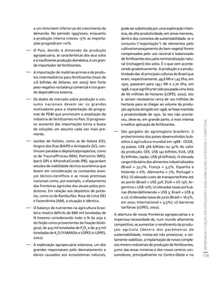 IMPORTÂNCIA E FUNÇÃO DOS FERTILIZANTES NUMA AGRICULTURA SUSTENTÁVEL E COMPETITIVA 
119 
Créditos Sumário Apresentação Home 
a um ritmo bem inferior ao do crescimento da 
demanda. No período 1995/2000, enquanto 
a produção interna cresceu 15% as importa-ções 
progrediram 110%. 
⎯ O País, devido à dimensão da produção 
agropecuária, às características dos seus solos 
e à insuficiente produção doméstica, é um gran-de 
importador de fertilizantes. 
⎯ A importação de matérias-primas e de produ-tos 
intermediários para fertilizantes (mais de 
2,6 bilhões de dólares, em 2005) tem forte 
peso negativo na balança comercial e cria gran-de 
dependência externa. 
⎯ Os dados de mercado sobre produção e con-sumo 
nacionais devem ser os grandes 
motivadores para a implantação de progra-mas 
de PD&I que promovam a ampliação da 
indústria de fertilizantes no País. O progressi-vo 
aumento das importações torna a busca 
de soluções um assunto cada vez mais pre-mente. 
⎯ Jazidas de fosfato, como as de Itataia (CE), 
Angico dos Dias (BA/PI) e Anitápolis (SC), con-tinuam 
paradas e depósitos/prospectos, como 
os de Trauíra/Pirocau (MA), Patrocínio (MG), 
Iperó (SP) e Alhandra/Conde (PB), aguardam 
estudos de viabilidade técnico-econômica que 
levem em consideração os constantes avan-ços 
técnico-científicos e as novas premissas 
nacionais como, por exemplo, o afastamento 
das fronteiras agrícolas dos atuais pólos pro-dutores. 
Em relação aos depósitos de potás-sio, 
como os de Rambu/Sta. Rosa de Lima (SE) 
e Fazendinha (AM), a situação é idêntica. 
⎯ O balanço de nutrientes na agricultura brasi-leira 
mostra déficits de 888 mil toneladas de 
N (mesmo considerando todo o N da soja e 
do feijão como provenientes da fixação bioló-gica); 
de 414 mil toneladas de P2O5 e de 413 mil 
toneladas de K2O (YAMADA e LOPES in LOPES, 
2002). 
⎯ A exploração agropecuária extensiva, um dos 
grandes responsáveis pelo desmatamento e 
danos causados aos ecossistemas naturais, 
pode ser substituída por uma exploração inten-siva, 
de alta produtividade, em áreas menores, 
dentro dos conceitos de sustentabilidade, se o 
consumo ("exportação") de elementos pelo 
cultivo/remanejamento do bem vegetal forem 
compensados pelo uso racional e balanceado 
de fertilizantes e/ou pela remineralização natu-ral 
(rochagem) dos solos. É o que vem aconte-cendo 
gradativamente. A produção e a produ-tividade 
das 16 principais culturas do Brasil que 
eram, respectivamente, 49,6 Mt e 1,45 t/ha, em 
1970, passaram para 145,1 Mt e 2,70 t/ha, em 
1998, o que significa ter sido poupada uma área 
de 66 milhões de hectares (LOPES, 2002), isto 
é, seriam necessários cerca de 100 milhões de 
hectares para se chegar ao volume da produ-ção 
agrícola atingido em 1998, se fosse mantida 
a produtividade de 1970. Se isso não aconte-ceu, 
deve-se, em grande parte, à mais intensa 
e melhor aplicação de fertilizantes. 
⎯ São gargalos do agronegócio brasileiro: i) 
protecionismo dos países desenvolvidos (sub-sídios 
à agricultura mundial em 1988 - OCDE, 
29 países, US$ 366 bilhões ou 42% do valor 
da produção; CEE, US$ 142 bilhões; EUA, US$ 
87 bilhões; Japão, US$ 56 bilhões); ii) elevada 
carga tributária dos alimentos industrializados 
(Brasil = 32,7%, França = 5,5%, Espanha e 
Holanda = 6%. Alemanha = 7%, Portugal = 
8%); iii) elevado custo de transporte/frete até 
ao porto (Brasil = US$ 32/t; EUA = US 15/t; Ar-gentina 
= US$ 17/t); iv) elevadas taxas portuá-rias 
(Roterdã/Holanda = US$ 3; Brasil = US$ 9 
a 12); v) elevadas taxas de juros (Brasil = 18,5%, 
em 2002; Internacional = 5,5%); vi) barreiras 
tarifárias (LOPES, 2002). 
A abertura de novas fronteiras agropecuárias e a 
imperiosa necessidade de, num mundo altamente 
competitivo, se aumentar o rendimento da produ-ção 
agrícola (dentro dos parâmetros de 
sustentabilidade, insista-se) irão pressionar, e cer-tamente 
viabilizar, a implantação de novos comple-xos 
minero-industriais de produção de fertilizantes, 
junto das áreas mineiras e dos novos centros con-sumidores, 
principalmente no Centro-Oeste e no 
 