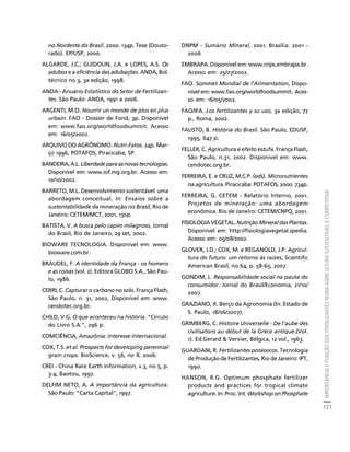 IMPORTÂNCIA E FUNÇÃO DOS FERTILIZANTES NUMA AGRICULTURA SUSTENTÁVEL E COMPETITIVA 
121 
Créditos Sumário Apresentação Home 
no Nordeste do Brasil. 2000. 134p. Tese (Douto-rado). 
EP/USP, 2000. 
ALGARDE, J.C.; GUIDOLIN, J.A. e LOPES, A.S. Os 
adubos e a eficiência das adubações. ANDA, Bol. 
técnico no 3, 3a edição, 1998. 
ANDA - Anuário Estatístico do Setor de Fertilizan-tes. 
São Paulo: ANDA, 1991 a 2006. 
ARGENTI, M.O. Nourrir un monde de plus en plus 
urbain. FAO - Dossier de Fond, 3p. Disponível 
em: www.fao.org/worldfoodsummit. Acesso 
em: 16/05/2002. 
ARQUIVO DO AGRÔNOMO. Nutri-Fatos. 24p. Mar-ço 
1996, POTAFOS, Piracicaba, SP. 
BANDEIRA, A.L. Liberdade para as novas tecnologias. 
Disponível em: www.iof.mg.org.br. Acesso em: 
10/10/2002. 
BARRETO, M.L. Desenvolvimento sustentável: uma 
abordagem conceitual. In: Ensaios sobre a 
sustentabilidade da mineração no Brasil, Rio de 
Janeiro: CETEM/MCT, 2001, 130p. 
BATISTA, V. A busca pelo capim milagroso, Jornal 
do Brasil, Rio de Janeiro, 29 set, 2002. 
BIOWARE TECNOLOGIA. Disponível em: www. 
bioware.com.br. 
BRAUDEL, F. A identidade da França - os homens 
e as coisas (vol. 2). Editora GLOBO S.A., São Pau-lo, 
1986. 
CERRI, C. Capturar o carbono no solo. França Flash, 
São Paulo, n. 31, 2002, Disponível em: www. 
cendotec.org.br. 
CHILD, V.G. O que aconteceu na história. "Círculo 
do Livro S.A.", 296 p. 
COMCIÊNCIA, Amazônia: interesse internacional. 
COX, T.S. et al. Prospects for developing perennial 
grain crops. BioScience, v. 56, no 8, 2006. 
CREI - China Rare Earth Information, v.3, no 5, p. 
3-4, Baotou, 1997. 
DELFIM NETO, A. A importância da agricultura. 
São Paulo: "Carta Capital", 1997. 
DNPM - Sumário Mineral, 2001. Brasília: 2001 - 
2006 
EMBRAPA. Disponível em: www.cnps.embrapa.br. 
Acesso em: 25/07/2002. 
FAO. Sommet Mondial de l'Alimentation, Dispo-nível 
em: www.fao.org/worldfoodsummit. Aces-so 
em: 16/05/2002. 
FAO/IFA. Los fertilizantes y su uso, 3a edição, 77 
p., Roma, 2002. 
FAUSTO, B. História do Brasil. São Paulo, EDUSP, 
1995, 647 p. 
FELLER, C. Agricultura e efeito estufa. França Flash, 
São Paulo, n.31, 2002. Disponível em: www. 
cendotec.org.br. 
FERREIRA, E. e CRUZ, M.C.P. (eds). Micronutrientes 
na agricultura. Piracicaba: POTAFOS, 2000. 734p. 
FERREIRA, G. CETEM - Relatório Interno, 2001. 
Projetos de mineração: uma abordagem 
econômica. Rio de Janeiro: CETEM/CNPQ, 2001. 
FISIOLOGIA VEGETAL. Nutrição Mineral das Plantas. 
Disponível em: http://fisiologiavegetal.spedia. 
Acesso em: 05/08/2002. 
GLOVER, J.D.; COX, M. e REGANOLD, J.P. Agricul-tura 
do futuro: um retorno às raízes, Scientific 
American Brasil, no 64, p. 58-65, 2007. 
GONDIM, L. Responsabilidade social na pauta do 
consumidor. Jornal do Brasil/Economia, 21/10/ 
2007. 
GRAZIANO, X. Berço da Agronomia (In: Estado de 
S. Paulo, 18/06/2007). 
GRIMBERG, C. Histoire Universelle - De l'aube des 
civilisatons au début de la Grèce antique.(Vol. 
1). Ed.Gerard & Vervier, Bélgica, 12 vol., 1963. 
GUARDANI, R. Fertilizantes potássicos. Tecnologia 
de Produção de Fertilizantes, Rio de Janeiro: IPT, 
1990. 
HANSON, R.G. Optimum phosphate fertilizer 
products and practices for tropical climate 
agriculture. In: Proc. Int. Workshop on Phosphate 
 