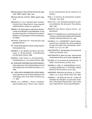 IMPORTÂNCIA E FUNÇÃO DOS FERTILIZANTES NUMA AGRICULTURA SUSTENTÁVEL E COMPETITIVA 
123 
Créditos Sumário Apresentação Home 
MB Associados (a). Demanda de fertilizantes 1999- 
2008. ANDA, agosto 1999, 124p. 
MB Associados (b). Isofretes. ANDA, agosto 1999, 
20 p. 
MOTAVALLI, P. et al. Essencial plant nutrients. 
Fertilizer Facts. Disponível em: www.uog.edu/ 
soil/fertft1ahtml. Acesso em: 23/07/2002. 
PEREIRA, C. M. Agronegócio e agricultura familiar: 
multifuncionalidade e sustentabilidade. O caso 
do calcário agrícola. In: Fertilizantes e sustenta-bilidade: 
uma abordagem minero-metalúrgica, 
em edição. 
POTAFOS. Disponível em: www.ppi.ppic.org/ 
ppiweb/brazil.nsf. 
PPI - Potash & Phosphate Institute. Disponível em: 
www.ppi-ppic.org. 
QUESNAY, F. (a). Quadro Econômico dos Fisio-cratas. 
In: Os Economistas - Hume/Quesnay, 
p.67-83, Nova Cultural, 1988. 
QUESNAY, F.(b). Cereais. In: Os Economistas - 
Hume/Quesnay, p. 113-151, Nova Cultural, 1988. 
RIC - RARE-EARTH INFORMATION CENTER INSIGHT, 
Ames Laboratory Inst for Physical Research and 
Technology, Iowa: Iowa State University,v.2, n.1, 
1989. 
RIC - RARE-EARTH INFORMATION CENTER NEWS, 
Ames Laboratory Inst for Physical Research and 
Technology, Iowa: Iowa State University,v.33, 
n.1, 1998. 
ROCHA, J.D. e CORTEZ, L. Álcool e biodiesel: 
oportunidades para o Brasil, 2005. Disponí-vel 
em: www.bioware.com.br. Acesso em 17/ 
05/2007. 
RUSS, J. A aventura do pensamento europeu, 
'Terramar', 2001, 361p. 
SILVA, P.P.L., et.al. Dicionário brasileiro de ciên-cias 
ambientais. Rio de janeiro: Thex editora, 
1999, 247p. 
SÓCRATES (não deixou nenhum escrito - ver 
Xenofonte). 
SOUZA, V.P. Subsídios para a construção de cená-rios 
para a indústria dos fertilizantes fosfatados 
no Brasil. Seminário FEA-USP, nov. 1997. 
VALARELLI, J.V. e GUARDANI R. Estudos Experi-mentais 
para utilização das rochas potássicas 
de Poços de Caldas como fertilizantes, Fertili-zantes, 
v.3, n.3, p. 4-7, 1981. 
VAN STRAATEN, P. Agrogeology, Enviroquest Ltd 
e Peter van Straaten, 2007. 
VAN STRAATEN, P. Rocks for crops - Agrominerals 
of sub-saharan Africa, 2002. [www.uoguelph.ca]. 
VELLOSO, J.P. A economia do conhecimento, "O 
Globo", Rio de Janeiro, 30 maio, 2002. 
WAGNER, A.; LINS, F. F.; ALBUQUERQUE, G.A.S.C. 
A eleição presidencial e a mineração, Gazeta 
Mercantil, Rio de Janeiro, 20 set, 2002. 
XENOFONTE. Memórias de Sócrates. In: L'Écono-mique, 
v.17, p. 43-75. Calman-Lévy, Paris, 1969. 
YAMADA, T. Há déficit de mais de 1 milhão de 
toneladas de nitrogênio na agricultura brasi-leira, 
Informações Agronômicas n.98, junho/ 
2002. Disponível em: www.cnps.embrapa.br. 
 