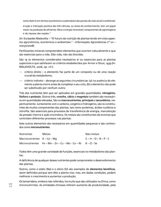 14 
Créditos Sumário Apresentação Home 
como fazê-lo em termos econômicos e sustentáveis dos pontos de vista social e ambiental. 
A ação e interação positiva das três ciências, ou áreas do conhecimento, tem um papel 
maior na produção de alimento, fibra e energia renovável, componentes do agronegócio 
e da riqueza das nações.” 
(In: Eurípedes Malavolta – “O futuro da nutrição de plantas tendo em vista aspec-tos 
agronômicos, econômicos e ambientais.” - Informações Agronômicas nº 121 – 
março/2008) 
Fertilizantes minerais compreendem elementos que ocorrem naturalmente e que 
são essenciais para a vida. Dão vida, não são biocidas. 
São 19 os elementos considerados necessários e/ ou essenciais para as plantas 
superiores e que satisfazem os critérios estabelecidos por Arnon e Stout, 1939 (In: 
MALAVOLTA, 2008, op. cit.): 
— critério direto – o elemento faz parte de um composto ou de uma reação 
crucial do metabolismo; 
— critério indireto – abrange as seguintes circunstâncias: (a) na ausência do ele-mento 
a planta morre antes de completar o seu ciclo, (b) o elemento não pode 
ser substituído por nenhum outro; 
Três dos nutrientes têm que ser aplicados em grandes quantidades: nitrogênio, 
fósforo e potássio. Outros três, enxofre, cálcio e magnésio também são necessári-os 
em quantidades elevadas. São os macronutrientes, principais e secundários, res-pectivamente. 
Juntamente com o carbono, oxigênio e hidrogênio, são os constitu-intes 
de muitos componentes das plantas, tais como proteínas, ácidos nucléicos e 
clorofila. São essenciais para processos de transferência de energia, manutenção 
da pressão interna e ação enzimática. Os metais são constituintes de enzimas que 
controlam diferentes processos nas plantas. 
Sete outros elementos são necessários em quantidades pequenas e são conheci-dos 
como micronutrientes. 
Nutrientes Metais Não-metais 
Macronutrientes K – Ca – Mg C – H – O – N – P - S 
Micronutrientes Fe – Mn – Zn – Cu – Mo - Co – Ni B – Cl - Se 
Todos têm uma grande variedade de funções, essenciais no metabolismo das plan-tas. 
A deficiência de qualquer desses nutrientes pode comprometer o desenvolvimento 
das plantas. 
Outros, como o sódio (Na) e o silício (Si) são exemplos de elementos benéficos, 
assim definidos porque sem êles a planta vive, mas, em dadas condições, podem 
melhorar o crescimento e aumentar a produção. 
Os lantanídeos, embora não referidos, há muito que são utilizados na China, como 
micronutrirntes. As entidades chinesas referem aumento de produtividade, pela 
 