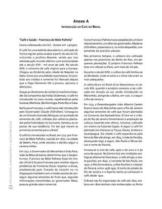 FERTILIZANTES: AGROINDÚSTRIA E SUSTENTABILIDADE 
124 
Créditos Sumário Apresentação Home 
"Café e Saúde - Francisco de Melo Palheta" 
[www.cafeesaude.com.br] - Acesso em: 24/04/07 
O café foi uma bebida descoberta e utilizada de 
forma regular pelos árabes a partir do século VII, 
incluindo o profeta Maomé, sendo por isso 
adotada pelo mundo islâmico com exclusividade 
até o século XVII - mil anos de café. No século 
XVII, o consumo de café migrou para a Europa. 
Chegou ao Ocidente pela cidade de Nápoles na 
Itália. Como era uma bebida maometana, foi proi-bida 
aos cristãos e somente foi liberado depois 
que o Papa Clemente VIII o provou, aprovou e 
abençoou. 
Graças ao dinamismo do comércio marítimo holan-dês 
da Companhia das Índias Ocidentais, o café foi 
introduzido no novo mundo, espalhando-se pelas 
Guianas, Martinica, São Domingos, Porto Rico e Cuba. 
Na Guiana Francesa, o café havia sido introduzido 
pelo Governador Claude d'Orvilliers. Conseguira 
de um francês chamado Morgues um punhado de 
sementes de café, colhidas dos cafeeiros planta-dos 
pelos holandeses no Suriname. Semeou-as no 
pomar de sua residência. Foi daí que vieram as 
primeiras sementes para o Brasil. 
O café foi introduzido no Brasil, em 1727, por Fran-cisco 
de Melo Palheta, nascido em 1670, na cidade 
de Belém, Pará, onde estudou e decidiu seguir a 
carreira militar. 
Em 1727, o Governador do Maranhão e Grão Pará, 
João da Maia da Gama, determinou que o Sargen-to- 
mor, Francisco de Melo Palheta fosse em mis-são 
oficial à Guiana Francesa para resolver alguns 
problemas de fronteiras (fazer respeitar a divisa, 
estabelecida pelo Tratado de Utrecht no rio 
Oiapoque) e também com a missão secreta de con-seguir 
algumas sementes do fruto que, segundo 
informações transmitidas ao governador Maia, 
possuía grande valor comercial. 
Como Francisco Palheta havia estabelecido um bom 
relacionamento, a mulher do governador, Madame 
d'Orvilliers, presenteou-o, na noite despedida, com 
sementes do precioso arbusto. 
Nos primeiros tempos, o cafeeiro era cultivado 
apenas nas províncias do Norte do País, em pe-quenas 
plantações. O próprio Francisco Palheta 
teve um cafezal no Pará, com mais de mil pés. 
Durante o século XVIII, o cultivo do café limitou-se 
ao Nordeste, onde os solos e o clima não eram os 
mais adequados. 
A cafeicultura no Brasil só se desenvolveu no sé-culo 
XIX, quando o produto começou a ser culti-vado 
em direção ao sul, sendo introduzido no 
Maranhão, atingindo a Bahia, em 1770, e a seguir 
o Rio de Janeiro. 
Em 1773, o Desembargador João Alberto Castelo 
Branco levou do Maranhão para o Rio de Janeiro 
algumas sementes de café que foram plantadas 
no Convento dos Barbadinhos. O Vice-rei e o Bis-po 
do Rio de Janeiro fomentaram a ampliação da 
cultura, havendo este último, inclusive, cultivado 
um viveiro na Fazenda Capão. A seguir o café foi 
plantado em chácaras na Tijuca, Gávea, Andaraí e 
Jacarepaguá. Da cidade o café expandiu-se pela 
Serra do Mar até atingir, em 1825, o Vale do Paraíba, 
alcançando logo a seguir, São Paulo e Minas Ge-rais 
e norte do Paraná. 
Iniciava-se o ciclo do café, após o do ouro e o da 
cana-de-açúcar. No Centro-Sul, em condições eco-lógicas 
altamente favoráveis, o café atingiu o oes-te 
paulista, em 1840, o noroeste de São Paulo, em 
1920; a Alta Sorocabana, a Alta Paulista e o estado 
do Paraná, entre 1928-1930. O norte do estado do 
Rio de Janeiro e o Espírito Santo já cultivavam o 
café desde 1920. 
O Brasil não foi exportador de café até 1820, em-bora 
em 1800 tenham sido embarcados no Porto 
Anexo A 
INTRODUÇÃO DO CAFÉ NO BRASIL 
 