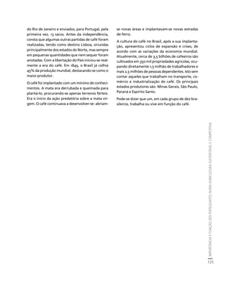 IMPORTÂNCIA E FUNÇÃO DOS FERTILIZANTES NUMA AGRICULTURA SUSTENTÁVEL E COMPETITIVA 
125 
Créditos Sumário Apresentação Home 
do Rio de Janeiro e enviados, para Portugal, pela 
primeira vez, 13 sacos. Antes da independência, 
consta que algumas outras partidas de café foram 
realizadas, tendo como destino Lisboa, oriundas 
principalmente dos estados do Norte, mas sempre 
em pequenas quantidades que nem sequer foram 
anotadas. Com a libertação do País iniciou-se real-mente 
a era do café. Em 1845, o Brasil já colhia 
45% da produção mundial, destacando-se como o 
maior produtor. 
O café foi implantado com um mínimo de conheci-mentos. 
A mata era derrubada e queimada para 
plantá-lo, procurando-se apenas terrenos férteis. 
Era o início da ação predatória sobre a mata vir-gem. 
O café continuava a desenvolver-se: abriam-se 
novas áreas e implantavam-se novas estradas 
de ferro. 
A cultura do café no Brasil, após a sua implanta-ção, 
apresentou ciclos de expansão e crises, de 
acordo com as variações da economia mundial. 
Atualmente, cerca de 3,5 bilhões de cafeeiros são 
cultivados em 350 mil propriedades agrícolas, ocu-pando 
diretamente 1,5 milhão de trabalhadores e 
mais 2,5 milhões de pessoas dependentes. Isto sem 
contar aqueles que trabalham no transporte, co-mércio 
e industrialização do café. Os principais 
estados produtores são: Minas Gerais, São Paulo, 
Paraná e Espírito Santo. 
Pode-se dizer que um, em cada grupo de dez bra-sileiros, 
trabalha ou vive em função do café. 
 