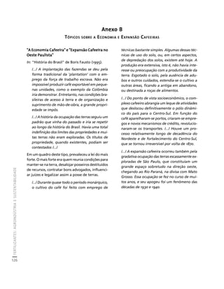 FERTILIZANTES: AGROINDÚSTRIA E SUSTENTABILIDADE 
126 
Créditos Sumário Apresentação Home 
Anexo B 
TÓPICOS SOBRE A ECONOMIA E EXPANSÃO CAFEEIRAS 
"A Economia Cafeeira" e "Expansão Cafeeira no 
Oeste Paulista" 
In: "História do Brasil" de Boris Fausto (1995). 
/.../ A implantação das fazendas se deu pela 
forma tradicional da 'plantation' com o em-prego 
da força de trabalho escrava. Não era 
impossível produzir café exportável em peque-nas 
unidades, como o exemplo da Colômbia 
iria demonstrar. Entretanto, nas condições bra-sileiras 
de acesso à terra e de organização e 
suprimento de mão-de-obra, a grande propri-edade 
se impôs. 
/.../ A história da ocupação das terras seguiu um 
padrão que vinha do passado e iria se repetir 
ao longo da história do Brasil. Havia uma total 
indefinição dos limites das propriedades e mui-tas 
terras não eram exploradas. Os títulos de 
propriedade, quando existentes, podiam ser 
contestados /.../ 
Em um quadro deste tipo, prevaleceu a lei do mais 
forte. O mais forte era quem reunia condições para 
manter-se na terra, desalojar posseiros destituídos 
de recursos, contratar bons advogados, influenci-ar 
juízes e legalizar assim a posse de terras. 
/.../ Durante quase todo o período monárquico, 
o cultivo do café foi feito com emprego de 
técnicas bastante simples. Algumas dessas téc-nicas 
de uso do solo, ou, em certos aspectos, 
de depredação dos solos, existem até hoje. A 
produção era extensiva, isto é, não havia inte-resse 
ou preocupação com a produtividade da 
terra. Esgotado o solo, pela ausência de adu-bos 
e outros cuidados, estendia-se o cultivo a 
outras áreas, ficando a antiga em abandono, 
ou destinada a roças de alimentos. 
/.../ Do ponto de vista socioeconômico, o com-plexo 
cafeeiro abrangia um leque de atividades 
que deslocou definitivamente o pólo dinâmi-co 
do país para o Centro-Sul. Em função do 
café aparelharam-se portos, criaram-se empre-gos 
e novos mecanismos de crédito, revolucio-naram- 
se os transportes. /.../ Houve um pro-cesso 
relativamente longo de decadência do 
Nordeste e de fortalecimento do Centro-Sul, 
que se tornou irreversível por volta de 1870. 
/.../ A expansão cafeeira ocorreu também pela 
gradativa ocupação das terras escassamente ex-ploradas 
de São Paulo, que constituíam um 
grande espaço sobretudo na direção oeste, 
chegando ao Rio Paraná, na divisa com Mato 
Grosso. Essa ocupação se fez no curso de mui-tos 
anos, e seu apogeu foi um fenômeno das 
décadas de 1930 e 1940. 
 