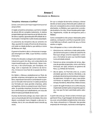 IMPORTÂNCIA E FUNÇÃO DOS FERTILIZANTES NUMA AGRICULTURA SUSTENTÁVEL E COMPETITIVA 
127 
Créditos Sumário Apresentação Home 
Anexo C 
EXPLORAÇÃO DA BORRACHA 
"Amazônia- Interesses e Conflitos" 
[www.comciencia.br/reportagem/amazonia/ 
amaz17.htm] 
A região amazônica atravessou a primeira metade 
do século XIX em completo isolamento. A relativa 
prosperidade agrícola ressentia-se da falta de mão-de- 
obra e capitais, agravada pela dificuldade de co-municação 
e transportes e pela escassa população. 
A autonomia da Amazônia deu-se somente em 
1850, quando foi criada a Província do Amazonas, 
com sede na cidade da Barra, que adotou o nome 
de Manaus em 1856. 
O governo brasileiro abriu o Amazonas à navega-ção 
estrangeira em 1866, o que facilitou o acesso 
à borracha. 
O látex foi elevado à categoria de matéria-prima 
industrial a partir de 1823, com a descoberta da 
impermeabilização por MacIntosh. Nesse mes-mo 
ano, e da vulcanização, por Goodyear, em 
1839. Com a expansão do comércio da borra-cha, 
iniciava-se nova fase de ocupação da Ama-zônia. 
Em Belém e Manaus estabeleceram-se filiais de 
grandes empresas estrangeiras que importavam 
bens, exportavam borracha e comandavam os pre-ços 
no mercado internacional. A cadeia produtiva 
era formada por essas grandes empresas, pelos 
seringalistas, donos ou posseiros por elas financi-ados. 
As grandes empresas forneciam ferramen-tas 
e alimentação aos trabalhadores, em troca de 
determinada quantidade de borracha. 
O preço da borracha atingiu seu maior valor em 
1910 e uma produção de 8.000 toneladas. Dez anos 
depois a produção havia chegado a 360.000 to-neladas, 
isto é, em uma década havia crescido 45 
vezes. 
Em 1911 a cotação da borracha começou a baixar 
devido ao baixo preço oferecido pelo sudeste asi-ático 
em conseqüência de se terem desenvolvido 
plantações, na Malásia, que superariam a produ-ção 
brasileira. Em 1877, foram levadas pelos ingle-ses, 
ilegalmente, mudas de seringueiras para a 
Malásia. 
Como conseqüência dos preços rebaixados pelos 
asiáticos, começaram a verificar-se grande núme-ro 
de falências no Brasil, a partir de 1913, e a fome 
assolou a região. 
Para ultrapassar a crise, e como alternativas: 
⎯ direcionou-se a estrutura criada pela produ-ção 
da borracha para a coleta da castanha do 
Pará que atingiu enorme expansão e come-çou 
a formalizar-se para sua transformação 
numa atividade estável; 
⎯ fizeram-se várias concessões de terras, algu-mas 
de grandes proporções, como a de Henry 
Ford que, em 1926, comprou ao governo do 
Pará, 2,5 milhões de hectares; 
⎯ deu-se apoio, no final dos anos 20, a outra 
atividade agrícola no Norte e Nordeste, a da 
produção de pimenta promovida por emigran-tes 
japoneses, iniciada em 1929, e que poste-riormente 
se espalhou por vários estados: 
Amapá, Rondônia, Maranhão e Mato Grosso; 
⎯ a partir de 1938 introduziu-se o cultivo da juta, 
implantado também pelos emigrantes japone-ses, 
mas que foi bem assimilado pelos cabo-clos. 
A partir dos anos 40, foram os bens minerais que 
ganharam força. A garimpagem de diamantes pas-sou 
a ser uma atividade complementar à da casta-nha. 
Hoje a Amazônia é o 'Eldorado' das grandes 
empresas de mineração, nacionais e estrangeiras. 
 