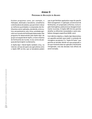FERTILIZANTES: AGROINDÚSTRIA E SUSTENTABILIDADE 
128 
Créditos Sumário Apresentação Home 
Anexo D 
PROGRAMA DE APLICAÇÃO DE ADUBOS 
Existem programas como, por exemplo, o 
Hidroplan, destinado a lavradores, conselheiros 
e distribuidores de adubos, que permitem indicar 
as melhores quantidades e composições dos fer-tilizantes 
a serem aplicados, atendendo, entre ou-tros, 
aos parâmetros: solo, clima, variedade agrí-cola 
e ao conceito de fertilização balanceada. Este 
programa foi desenvolvido pela Hydro-Agri, do 
grupo norueguês Norsk-Hydro, a maior empresa 
de fertilizantes do mundo, no seu centro de pes-quisa 
de Hanninghof, na Alemanha. 
A Hydro-Agri / Norsk-Hydro também criou, na 
internet, serviços de apoio aos agricultores como 
o Hydro NPK on-line, que os lavradores podem 
usar to get fertilizer application maps for specific 
field management. A aplicação convencional de 
fertilizantes, em proporções uniformes, numa re-gião 
heterogênea, pode provocar dosagens local-mente 
incorretas. O Hydro NPK On-line permite 
detalhar as diferentes necessidades e assim esta-belecer 
dosagens específicas (AGRI, 2001). 
Com idêntico objetivo, a Hydro-Agri desenvolveu 
um aparelho portátil, para medir o conteúdo de 
nitrogênio nas plantas. É o "Hydro N-Tester" que 
permite ao lavrador decidir em que proporção e 
em que momento deve ser aplicado o fertilizante 
nitrogenado, uma das decisões mais difíceis de 
serem tomadas. 
 