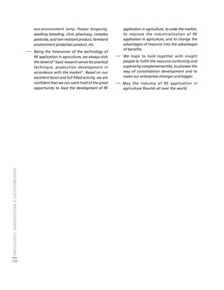FERTILIZANTES: AGROINDÚSTRIA E SUSTENTABILIDADE 
130 
Créditos Sumário Apresentação Home 
eco-environment lamp, flower longevity, 
seedling breeding, clinic pharmacy, complex 
pesticide, acid rain resistant product, farmland 
environment protection product, etc. 
⎯ Being the forerunner of the technology of 
RE application in agriculture, we always stick 
the tenet of "basic research serves for practical 
technique, production development in 
accordance with the market". Based on our 
excellent tenet and full-filled activity, we are 
confident that we can catch hold of the great 
opportunity to lead the development of RE 
application in agriculture, to wide the market, 
to improve the industrialization of RE 
application in agriculture, and to change the 
advantages of resource into the advantages 
of benefits. 
⎯ We hope to hold together with insight 
people to fulfill the resource conformity and 
superiority complementarities, to pioneer the 
way of consolidation development and to 
make our enterprises stronger and bigger. 
⎯ May the industry of RE application in 
agriculture flourish all over the world. 
 