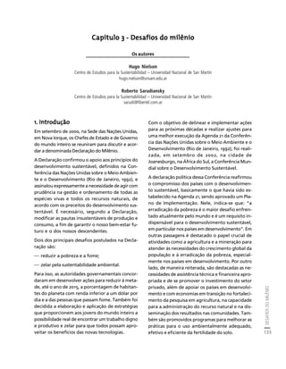 DESAFIOS DO MILÊNIO 
133 
Créditos Sumário Apresentação Home 
Capítulo 3 - Desafios do milênio 
Os autores 
Hugo Nielson 
Centro de Estudios para la Sustentabilidad – Universidad Nacional de San Martín 
hugo.nielson@unsam.edu.ar 
Roberto Sarudiansky 
Centro de Estudios para la Sustentabilidad – Universidad Nacional de San Martín 
sarudi@fibertel.com.ar 
1. Introdução 
Em setembro de 2000, na Sede das Nações Unidas, 
em Nova Iorque, os Chefes de Estado e de Governo 
do mundo inteiro se reuniram para discutir e acor-dar 
a denominada Declaração do Milênio. 
A Declaração confirmou o apoio aos princípios do 
desenvolvimento sustentável, definidos na Con-ferência 
das Nações Unidas sobre o Meio Ambien-te 
e o Desenvolvimento (Rio de Janeiro, 1992), e 
assinalou expressamente a necessidade de agir com 
prudência na gestão e ordenamento de todas as 
espécies vivas e todos os recursos naturais, de 
acordo com os preceitos do desenvolvimento sus-tentável. 
É necessário, segundo a Declaração, 
modificar as pautas insustentáveis de produção e 
consumo, a fim de garantir o nosso bem-estar fu-turo 
e o dos nossos descendentes. 
Dois dos principais desafios postulados na Decla-ração 
são: 
⎯ reduzir a pobreza e a fome; 
⎯ zelar pela sustentabilidade ambiental. 
Para isso, as autoridades governamentais concor-daram 
em desenvolver ações para reduzir à meta-de, 
até o ano de 2015, a porcentagem de habitan-tes 
do planeta com renda inferior a um dólar por 
dia e a das pessoas que passam fome. Também foi 
decidida a elaboração e aplicação de estratégias 
que proporcionem aos jovens do mundo inteiro a 
possibilidade real de encontrar um trabalho digno 
e produtivo e zelar para que todos possam apro-veitar 
os benefícios das novas tecnologias. 
Com o objetivo de delinear e implementar ações 
para as próximas décadas e realizar ajustes para 
uma melhor execução da Agenda 21 da Conferên-cia 
das Nações Unidas sobre o Meio Ambiente e o 
Desenvolvimento (Rio de Janeiro, 1992), foi reali-zada, 
em setembro de 2002, na cidade de 
Joanesburgo, na África do Sul, a Conferência Mun-dial 
sobre o Desenvolvimento Sustentável. 
A declaração política dessa Conferência reafirmou 
o compromisso dos países com o desenvolvimen-to 
sustentável, basicamente o que havia sido es-tabelecido 
na Agenda 21, sendo aprovado um Pla-no 
de Implementação. Nele, indica-se que: “a 
erradicação da pobreza é o maior desafio enfren-tado 
atualmente pelo mundo e é um requisito in-dispensável 
para o desenvolvimento sustentável, 
em particular nos países em desenvolvimento”. Em 
outras passagens é destacado o papel crucial de 
atividades como a agricultura e a mineração para 
atender às necessidades do crescimento global da 
população e à erradicação da pobreza, especial-mente 
nos países em desenvolvimento. Por outro 
lado, de maneira reiterada, são destacadas as ne-cessidades 
de assistência técnica e financeira apro-priada 
e de se promover o investimento do setor 
privado, além de apoiar os países em desenvolvi-mento 
e com economias em transição no fortaleci-mento 
da pesquisa em agricultura, na capacidade 
para a administração do recurso natural e na dis-seminação 
dos resultados nas comunidades. Tam-bém 
são promovidos programas para melhorar as 
práticas para o uso ambientalmente adequado, 
efetivo e eficiente da fertilidade do solo. 
 