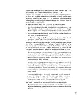 15 
Créditos Sumário Apresentação Home 
sua aplicação, em vários cultivares, entre os quais os de cana-de-açúcar. Citam 
ganhos de até 10%. É assunto abordado nos Capítulos 5 e 8. 
Por outro lado como o Si é um micronutriente importante no cultivo da cana-de- 
açúcar, fica assim em aberto a possibilidade da utilização, como material 
fertilizante, dos silicitos de Catalão (GO) e de Araxá (MG), rochas abundantes 
neste dois complexos carbonatíticos e que apresentam elevados teores de 
lantanídeos (Ln) e de silício (Si) 
Os fertilizantes, tema deste livro, são usados, na agricultura, para: 
— complementar a disponibilidade natural de nutrientes do solo com a fina-lidade 
de satisfazer a demanda das culturas que apresentam um alto po-tencial 
de produtividade e de levar a produções economicamente viáveis; 
— compensar a perda de nutrientes decorrentes da remoção das culturas, 
por lixiviação ou perdas gasosas; 
— melhorar as condições não favoráveis, manter boas condições do solo 
para produção das culturas ou contribuir para recuperar solos. 
Segundo referem Mário A. Barbosa Neto, Presidente da Associação Nacional 
para Difusão de Adubos (ANDA), no ‘Prefácio’, e Wladimir Antônio Puggina, 
Presidente da International Fertilizer Industry Association, na ‘Apresentação’ 
do livro “Fertilizantes Minerais e o Meio Ambiente”, de autoria de K.E. 
Isherwood, publicado pelas IFA / UNEP com edição em português da ANDA: 
“O Brasil é um dos poucos países do mundo com enorme potencial para aumentar 
a sua produção agrícola, seja pelo aumento de produtividade, seja pela expansão 
da área plantada. Com isto, estará contribuindo, não somente para uma maior 
oferta de alimentos no contexto mundial, mas, também, para atender a crescen-te 
demanda interna de sua população. 
Tanto para o aumento da produtividade das culturas como para a expansão da 
fronteira agrícola no Brasil, o papel positivo dos fertilizantes minerais tem sido 
comprovado cientificamente pelos centros de pesquisa, universidades, empresas 
públicas e privadas e pelos próprios agricultores. O uso eficiente de fertilizantes 
minerais é o fator que, isoladamente, mais contribui para o aumento da produti-vidade 
agrícola. 
Os fertilizantes promovem o aumento de produtividade agrícola, protegendo e 
preservando milhares de hectares de florestas e matas nativas, assim como a 
fauna e a flora. Sendo assim, o uso adequado de fertilizantes se tornou ferramen-ta 
indispensável na luta mundial de combate à fome e subnutrição.” 
Isherwood, o autor do livro, acentua, logo no primeiro capítulo, que: 
— fertilizantes minerais são materiais, naturais ou manufaturados, que con-têm 
nutrientes essenciais para crescimento normal e desenvolvimento das 
plantas; 
 