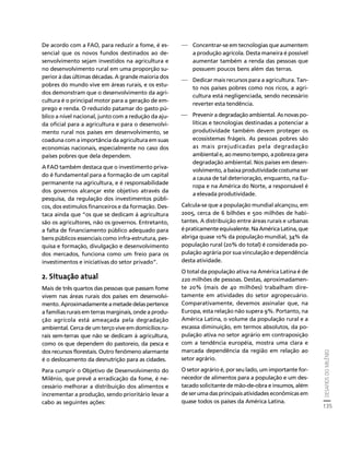 DESAFIOS DO MILÊNIO 
135 
Créditos Sumário Apresentação Home 
De acordo com a FAO, para reduzir a fome, é es-sencial 
que os novos fundos destinados ao de-senvolvimento 
sejam investidos na agricultura e 
no desenvolvimento rural em uma proporção su-perior 
à das últimas décadas. A grande maioria dos 
pobres do mundo vive em áreas rurais, e os estu-dos 
demonstram que o desenvolvimento da agri-cultura 
é o principal motor para a geração de em-prego 
e renda. O reduzido patamar do gasto pú-blico 
a nível nacional, junto com a redução da aju-da 
oficial para a agricultura e para o desenvolvi-mento 
rural nos países em desenvolvimento, se 
coaduna com a importância da agricultura em suas 
economias nacionais, especialmente no caso dos 
países pobres que dela dependem. 
A FAO também destaca que o investimento priva-do 
é fundamental para a formação de um capital 
permanente na agricultura, e é responsabilidade 
dos governos alcançar este objetivo através da 
pesquisa, da regulação dos investimentos públi-cos, 
dos estímulos financeiros e da formação. Des-taca 
ainda que “os que se dedicam à agricultura 
são os agricultores, não os governos. Entretanto, 
a falta de financiamento público adequado para 
bens públicos essenciais como infra-estrutura, pes-quisa 
e formação, divulgação e desenvolvimento 
dos mercados, funciona como um freio para os 
investimentos e iniciativas do setor privado”. 
2. Situação atual 
Mais de três quartos das pessoas que passam fome 
vivem nas áreas rurais dos países em desenvolvi-mento. 
Aproximadamente a metade delas pertence 
a famílias rurais em terras marginais, onde a produ-ção 
agrícola está ameaçada pela degradação 
ambiental. Cerca de um terço vive em domicílios ru-rais 
sem-terras que não se dedicam à agricultura, 
como os que dependem do pastoreio, da pesca e 
dos recursos florestais. Outro fenômeno alarmante 
é o deslocamento da desnutrição para as cidades. 
Para cumprir o Objetivo de Desenvolvimento do 
Milênio, que prevê a erradicação da fome, é ne-cessário 
melhorar a distribuição dos alimentos e 
incrementar a produção, sendo prioritário levar a 
cabo as seguintes ações: 
⎯ Concentrar-se em tecnologias que aumentem 
a produção agrícola. Desta maneira é possível 
aumentar também a renda das pessoas que 
possuem poucos bens além das terras. 
⎯ Dedicar mais recursos para a agricultura. Tan-to 
nos países pobres como nos ricos, a agri-cultura 
está negligenciada, sendo necessário 
reverter esta tendência. 
⎯ Prevenir a degradação ambiental. As novas po-líticas 
e tecnologias destinadas a potenciar a 
produtividade também devem proteger os 
ecossistemas frágeis. As pessoas pobres são 
as mais prejudicadas pela degradação 
ambiental e, ao mesmo tempo, a pobreza gera 
degradação ambiental. Nos países em desen-volvimento, 
a baixa produtividade costuma ser 
a causa de tal deterioração, enquanto, na Eu-ropa 
e na América do Norte, a responsável é 
a elevada produtividade. 
Calcula-se que a população mundial alcançou, em 
2005, cerca de 6 bilhões e 500 milhões de habi-tantes. 
A distribuição entre áreas rurais e urbanas 
é praticamente equivalente. Na América Latina, que 
abriga quase 10% da população mundial, 34% da 
população rural (20% do total) é considerada po-pulação 
agrária por sua vinculação e dependência 
desta atividade. 
O total da população ativa na América Latina é de 
220 milhões de pessoas. Destas, aproximadamen-te 
20% (mais de 40 milhões) trabalham dire-tamente 
em atividades do setor agropecuário. 
Comparativamente, devemos assinalar que, na 
Europa, esta relação não supera 9%. Portanto, na 
América Latina, o volume da população rural e a 
escassa diminuição, em termos absolutos, da po-pulação 
ativa no setor agrário em contraposição 
com a tendência européia, mostra uma clara e 
marcada dependência da região em relação ao 
setor agrário. 
O setor agrário é, por seu lado, um importante for-necedor 
de alimentos para a população e um des-tacado 
solicitante de mão-de-obra e insumos, além 
de ser uma das principais atividades econômicas em 
quase todos os países da América Latina. 
 