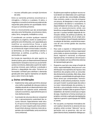DESAFIOS DO MILÊNIO 
137 
Créditos Sumário Apresentação Home 
⎯ recursos utilizados para correção (corretores 
de solo). 
Entre os nutrientes primários encontram-se o 
nitrogênio, o fósforo e o potássio. O cálcio, o 
magnésio e o enxofre (nutrientes secundários) são 
requeridos pelas plantas em quantidades meno-res 
que os nutrientes primários. 
Entre os micronutrientes que são acrescentados 
aos solos como fertilizantes, encontramos o boro, 
cobre, ferro, manganês, molibdênio e zinco. 
É considerado um corretor qualquer material 
inorgânico ou orgânico, exceto os usados princi-palmente 
como fertilizantes, com capacidade para 
modificar as características físicas, a ação 
microbiana e/ou alterar a acidez de um solo. Entre 
os corretores de origem mineral estão o enxofre, 
as bentonitas, as rochas carbonáticas (calcitas e 
dolomitas), as zeólitas, as perlitas, a turfa, a 
vermiculita e o gesso. 
Em função da importância do setor agrário na 
América Latina, para um Desenvolvimento Setorial 
Sustentável é necessário recorrer ao uso de fertili-zantes 
e corretores, elaborados a partir de matéri-as 
primas minerais, para melhorar a produção e 
diminuir a degradação dos solos. Tornar-se um 
fornecedor confiável para satisfazer à demanda 
gerada pelo setor agrário representa um desafio 
para o setor mineiro da região. 
4. Outras considerações 
⎯ Implementar estas ações permitiria alcançar 
uma melhor qualidade de vida para todos os 
cidadãos através de um desenvolvimento mais 
sustentável nos aspectos social, ambiental, 
cultural e econômico, especialmente para os 
mais desfavorecidos. 
⎯ A proteção da natureza deve ser compatível 
com o aproveitamento sustentável dos re-cursos 
naturais. Especialmente neste sécu-lo, 
em que as novas tecnologias que pressu-põem 
um maior respeito pelo meio ambien-te 
permitem alcançar máximos níveis de ex-pansão 
e de rentabilidade, tanto econômica 
como ambiental. 
⎯ Os planos para explorar qualquer recurso na-tural 
devem ser elaborados com a participa-ção 
ou opinião das comunidades afetadas. 
Caso contrário, existe o risco de enriquecer 
uns poucos, de desapossar a maior parte da 
comunidade e de destruir o ecossistema. A 
disponibilidade de fundos, sozinha, não ga-rante 
um desenvolvimento sólido com 
beneficios compartilhados por todos. Mais do 
que isso: o sucesso também depende de ins-tituições 
sólidas, de políticas prudentes, de 
processos transparentes, de um amplo aces-so 
à informação e da participação eqüitativa 
na adoção de decisões, características essen-ciais 
de uma correta gestão dos assuntos 
ambientais. 
⎯ Para tudo o exposto é indispensável uma 
vinculação permanente, íntima e responsável 
entre todos os atores envolvidos: o governo 
(local, regional e nacional), as empresas 
(agropecuárias, mineradoras e de serviços) e 
as comunidades com seus diferentes sistemas 
de representação genuína. 
⎯ O governo, que tem a seu cargo a função de 
maior responsabilidade, deve procurar uma 
distribuição mais eqüitativa da riqueza e dos 
benefícios dos projetos entre as comunida-des 
diretamente envolvidas. Além disso, deve 
considerar a possibilidade de aplicação de po-líticas 
ativas que compreendam, harmoni-camente, 
os dois setores produtivos. Incenti-var 
quem investir na preservação dos solos e 
na maior industrialização dos produtos, in-duzindo 
a uma produção mineira e agrícola 
sustentável. Também cabe ao governo fixar e 
estabelecer, de maneira consensual, as regras 
de jogo, impulsionar a licença social para os 
projetos, controlar a aplicação das legislações 
vigentes e garantir a participação de TODOS 
os atores. 
⎯ Por sua parte, as empresas mineradoras de-vem 
explicar claramente os alcances de seus 
projetos, evitar as áreas “obscuras” nas ne-gociações 
com os governos, não cair em 
paternalismos fáceis, estabelecer diálogos pú- 
 