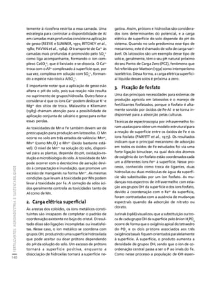 FERTILIZANTES: AGROINDÚSTRIA E SUSTENTABILIDADE 
140 
Créditos Sumário Apresentação Home 
temente à rizosfera restrita a essa camada. Uma 
estratégia para controlar a disponibilidade de Al 
em camadas mais profundas consiste na aplicação 
de gesso (REEVE e SUMNER, 1972; RITCHEY et al., 
1980; PAVAN et al., 1984). O transporte de Ca2+ às 
camadas mais profundas é promovido pelo SO2- 
4 
como liga acompanhante, formando o íon com-plexo 
CaSO4 
0, que é lixiviado e se dissocia. O Ca2+ 
troca com o Al3+ complexado à superfície que, por 
sua vez, complexa em solução com SO2-, forman-do 
4 
a espécie não-tóxica AlSO4 
+. 
É importante notar que a aplicação de gesso não 
altera o pH do solo, pois sua reação não resulta 
no suprimento de grupos hidroxila. Outro fator a 
considerar é que os íons Ca2+ podem deslocar K+ e 
Mg2+ dos sítios de troca. Malavolta e Kliemann 
(1985) chamam atenção para a possibilidade de 
aplicação conjunta de calcário e gesso para evitar 
essas perdas. 
As toxicidades de Mn e Fe também devem ser de 
preocupação para produção em latossolos. O Mn 
ocorre no solo em três estados de valência: Mn2+, 
Mn3+ (como Mn2O3) e Mn4+ (óxido bastante está-vel). 
O nível de Mn2+ na solução do solo, disponí-vel 
para as plantas, depende do pH, oxidação-re-dução 
e microbiologia do solo. A toxicidade do Mn 
pode ocorrer com o decréscimo de aeração devi-do 
à compactação e inundação, que promove um 
excesso de manganês na forma Mn2+. As mesmas 
condições que levam à toxicidade por Mn podem 
levar à toxicidade por Fe. A correção de solos áci-dos 
geralmente controla as toxicidades tanto de 
Al como de Mn. 
2. Carga elétrica superficial 
Às arestas dos colóides, os íons metálicos consti-tuintes 
são incapazes de completar o padrão de 
coordenação existente no bojo do cristal. O resul-tado 
disso são ligações incompletas ou insatisfei-tas. 
Nesse caso, o íon metálico se coordena com 
grupos OH, produzindo uma superfície hidroxilada 
que pode aceitar ou doar prótons dependendo 
do pH da solução do solo. Um excesso de prótons 
tornará a superfície positiva, enquanto a 
dissociação de hidroxilas tornará a superfície ne-gativa. 
Assim, prótons e hidroxilas são considera-dos 
íons determinantes do potencial, e a carga 
elétrica de superfície do solo depende do pH do 
sistema. Quando no solo predomina esse tipo de 
mecanismo, este é chamado de solo de carga vari-ável. 
Os latossolos são um exemplo desse tipo de 
solo e, geralmente, têm o seu pH natural próximo 
do seu Ponto de Carga Zero (PCZ), fenômeno que 
foi referido por Mattson (1932) como intemperismo 
isoelétrico. Dessa forma, a carga elétrica superfici-al 
líquida desses solos é próxima a zero. 
3. Fixação de fosfato 
Uma das principais necessidades para sistemas de 
produção agrícola em latossolos é o manejo de 
fertilizantes fosfatados, porque o fosfato é alta-mente 
sorvido por óxidos de Fe-Al e se torna in-disponível 
para a absorção pelas culturas. 
Técnicas de espectroscopia por infravermelho fo-ram 
usadas para obter um modelo estrutural para 
a reação de superfície entre os óxidos de Fe e os 
íons fosfato (PARFITT et al., 1975). Os resultados 
indicam que o principal mecanismo de adsorção 
em todos os óxidos de Fe estudados foi via uma 
forte ligação binuclear, na qual dois dos átomos 
de oxigênio do íon fosfato estão coordenados cada 
um a diferentes íons Fe3+ à superfície. Nesse pro-cesso, 
conhecido como troca de ligantes, duas 
hidroxilas ou duas moléculas de água da superfí-cie 
são substituídas por um íon fosfato. As mu-danças 
nos espectros de infravermelho com rela-ção 
aos grupos OH- da superfície e dos íons fosfato, 
devido à coordenação com o Fe3+ da superfície, 
foram contrastadas com a ausência de mudanças 
espectrais quando da adsorção de nitrato ou 
clorato. 
Jurinak (1966) visualizou que a substituição ou tro-ca 
de cada grupo OH da superfície pelo ânion H2PO4 
ocorre de forma que o oxigênio apical do tetraedro 
do PO4 e os dois prótons associados aos três 
oxigênios basais fiquem orientados paralelamente 
à superfície. À superfície, o produto aumenta a 
densidade de grupos OH, sendo que o íon de co-ordenação 
central passa a ser o P ao invés do Fe. 
Como nesse processo a população de OH essen- 
 