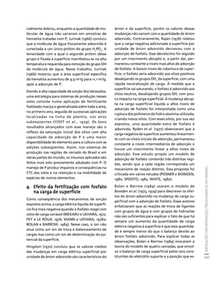 IMPLICAÇÕES DAS INTERAÇÕES FÍSICO-QUÍMICAS NO MANEJO... 
141 
Créditos Sumário Apresentação Home 
cialmente dobrou, enquanto a quantidade de mo-léculas 
de água não variaram em amostras de 
hematita tratadas com P, Jurinak (1966) concluiu 
que a molécula de água fisicamente adsorvida é 
conectada a um único próton do grupo H2PO4. A 
tenacidade com a qual o segundo próton desse 
grupo é fixada à superfície manifestou-se na alta 
temperatura requerida para remoção do grupo OH 
da molécula de água. Nesse trabalho, Jurinak 
(1966) mostrou que a área superficial específica 
da hematita aumentou de 9,9 m2/g para 11,1 m2/g, 
após a adsorção de P. 
Devido à alta capacidade de sorção dos latossolos, 
uma estratégia para sistemas de produção nesses 
solos consiste numa aplicação de fertilizante 
fosfatado maciça e generalizada sobre toda a área, 
no primeiro ano, seguida de sucessivas aplicações 
localizadas na linha de plantio, nos anos 
subseqüentes (YOST et al., 1979). Os bons 
resultados alcançados com esse manejo são o 
reflexo da saturação inicial dos sítios com alta 
capacidade de adsorção de P e uma maior 
disponibilidade do elemento para a cultura com as 
adições subseqüentes. Assim, nos sistemas de 
produção nas regiões de cerrado do Brasil e em 
várias partes do mundo, os insumos aplicados são 
feitos num solo previamente adubado com P. O 
manejo de P produz impactos e conseqüências na 
CTC dos solos e na retenção e na mobilidade de 
espécies de outros elementos. 
4. Efeito da fertilização com fosfato 
na carga de superfície 
Como conseqüência dos mecanismos de sorção 
expostos acima, a carga elétrica líquida de superfí-cie 
fica mais negativa quando o fosfato reage com 
solos de carga variável (MEKARU e UEHARA, 1972; 
FEY e LE ROUX, 1976; WANN e UEHARA, 1978a; 
BOLAN e BARROW, 1984). Nesse caso, o íon não 
atua como um íon de troca e balanceamento de 
cargas mas como um íon de determinação do po-tencial 
da superfície. 
Hingston (1970) concluiu que os valores médios 
das mudanças em carga elétrica superficial por 
unidade de ânion adsorvido são característicos do 
ânion e da superfície, porém os valores dessas 
mudanças não variam com a quantidade de ânion 
adsorvido. Contrariamente, Rajan (1976) relatou 
que a carga negativa adicionada à superfície por 
unidade de ânion adsorvido decresceu com a 
adsorção de fosfato. Esse decréscimo foi seguido 
por um crescimento abrupto e, a partir daí, per-maneceu 
constante a níveis mais altos de adsorção 
de fosfato. A baixos níveis de cobertura de super-fície, 
o fosfato seria adsorvido aos sítios positivos 
desalojando os grupos OH2 da superfície, com uma 
rápida neutralização de carga. À medida que a 
superfície vai saturando, o fosfato é adsorvido aos 
sítios neutros, desalojando grupos OH, com pou-co 
impacto na carga superficial. A mudança abrup-ta 
na carga superficial líquida a altos níveis de 
adsorção de fosfato foi interpretada como uma 
ruptura dos polímeros da hidro-alumina utilizada, 
criando novos sítios. Com esses sítios, por sua vez 
expostos, uma quantidade extra de fosfato é 
adsorvida. Ryden et al. (1977) observaram que a 
carga negativa da superfície aumentou linearmen-te 
com os níveis iniciais de adsorção, permaneceu 
constante a níveis intermediários de adsorção e 
houve um crescimento linear a altos níveis de 
adsorção. Esse estudo propôs um modelo de 
adsorção de fosfato contendo três distintas regi-ões, 
sendo que a cada região correspondia um 
mecanismo de reação distinto. Essa proposta foi 
criticada em vários estudos (POSNER e BOWDEN, 
1980; SPOSITO, 1982; WHITE, 1980). 
Bolan e Barrow (1984) usaram o modelo de 
Bowden et al. (1973, 1974) para descrever os efei-tos 
do ânion adsorvido na mudança de carga su-perficial 
com a adsorção de fosfato. Esses autores 
enfatizaram que as reações de troca de ligantes 
com grupos de água e com grupos de hidroxilas 
não são suficientes para explicar o fato de que há 
sempre um aumento da quantidade de carga 
elétrica negativa à superfície e que essa quantida-de 
é sempre menor do que o balanço devido ao 
ânion fosfato adsorvido. Para explicar todas as 
observações, Bolan e Barrow (1984) evocaram a 
teoria do modelo de quatro camadas, que envol-ve 
o balanço de carga superficial pelos íons cons-tituintes 
do eletrólito suporte e a posição que es- 
 