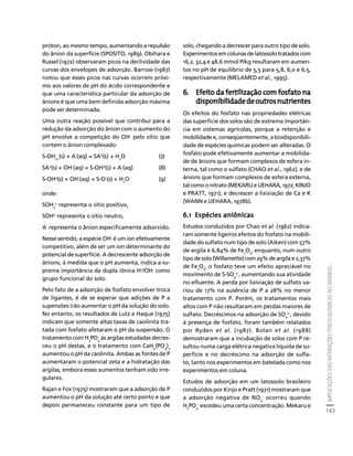 IMPLICAÇÕES DAS INTERAÇÕES FÍSICO-QUÍMICAS NO MANEJO... 
143 
Créditos Sumário Apresentação Home 
próton, ao mesmo tempo, aumentando a repulsão 
do ânion da superfície (SPOSITO, 1989). Obihara e 
Russel (1972) observaram picos na declividade das 
curvas dos envelopes de adsorção. Barrow (1987) 
notou que esses picos nas curvas ocorrem próxi-mo 
aos valores de pH do ácido correspondente e 
que uma característica particular da adsorção de 
ânions é que uma bem definida adsorção máxima 
pode ser determinada. 
Uma outra reação possível que contribui para a 
redução da adsorção do ânion com o aumento do 
pH envolve a competição do OH- pelo sítio que 
contem o ânion complexado: 
S-OH2+(s) + A-(aq) = SA0(s) + H2O (7) 
SA0(s) + OH-(aq) = S-OH0(s) + A-(aq) (8) 
S-OH0(s) + OH-(aq) = S-O-(s) + H2O (9) 
onde: 
SOH2 
+ representa o sítio positivo, 
SOH0 representa o sítio neutro, 
A- representa o ânion especificamente adsorvido. 
Nesse sentido, a espécie OH- é um íon efetivamente 
competitivo, além de ser um íon determinante do 
potencial de superfície. A decrescente adsorção de 
ânions, à medida que o pH aumenta, indica a su-prema 
importância da dupla iônica H+/OH- como 
grupo funcional do solo. 
Pelo fato de a adsorção de fosfato envolver troca 
de ligantes, é de se esperar que adições de P a 
supensões irão aumentar o pH da solução do solo. 
No entanto, os resultados de Lutz e Haque (1975) 
indicam que somente altas taxas de caolinita tra-tada 
com fosfato afetaram o pH da suspensão. O 
tratamento com H3PO4 às argilas estudadas decres-ceu 
o pH destas, e o tratamento com CaH4(PO4)2 
aumentou o pH da caolinita. Ambas as fontes de P 
aumentaram o potencial zeta e a hidratação das 
argilas, embora esses aumentos tenham sido irre-gulares. 
Rajan e Fox (1975) mostraram que a adsorção de P 
aumentou o pH da solução até certo ponto e que 
depois permaneceu constante para um tipo de 
solo, chegando a decrescer para outro tipo de solo. 
Experimentos em colunas de latossolo tratados com 
16,2, 32,4 e 48,6 mmol P/kg resultaram em aumen-tos 
no pH de equilíbrio de 5,5 para 5,8, 6,0 e 6,5, 
respectivamente (MELAMED et al., 1995). 
6. Efeito da fertilização com fosfato na 
disponibilidade de outros nutrientes 
Os efeitos do fosfato nas propriedades elétricas 
das superfície dos solos são de extrema importân-cia 
em sistemas agrícolas, porque a retenção e 
mobilidade e, conseqüentemente, a biodisponibili-dade 
de espécies químicas podem ser alteradas. O 
fosfato pode efetivamente aumentar a mobilida-de 
de ânions que formam complexos de esfera in-terna, 
tal como o sulfato (CHAO et al., 1962), e de 
ânions que formam complexos de esfera externa, 
tal como o nitrato (MEKARU e UEHARA, 1972; KINJO 
e PRATT, 1971), e decrescer a lixiviação de Ca e K 
(WANN e UEHARA, 1978b). 
6.1 Espécies aniônicas 
Estudos conduzidos por Chao et al. (1962) indica-ram 
somente ligeiros efeitos do fosfato na mobili-dade 
do sulfato num tipo de solo (Aiken) com 57% 
de argila e 6,84% de FeO, enquanto, num outro 
23tipo de solo (Willamette) com 29% de argila e 2,37% 
de FeO, o fosfato teve um efeito apreciável no 
23movimento de S-SO2-, aumentando sua atividade 
4 
no efluente. A perda por lixiviação de sulfato va-riou 
de 17% na ausência de P a 28% no menor 
tratamento com P. Porém, os tratamentos mais 
altos com P não resultaram em perdas maiores de 
sulfato. Decréscimos na adsorção de SO2-, devido 
4 
à presença de fosfato, foram também relatados 
por Ryden et al. (1987). Bolan et al. (1988) 
demostraram que a incubação de solos com P re-sultou 
numa carga elétrica negativa líquida de su-perfície 
e no decréscimo na adsorção de sulfa-to, 
tanto nos experimentos em batelada como nos 
experimentos em coluna. 
Estudos de adsorção em um latossolo brasileiro 
conduzidos por Kinjo e Pratt (1971) mostraram que 
a adsorção negativa de NO- ocorreu quando 
3 
H2PO4 
- excedeu uma certa concentração. Mekaru e 
 