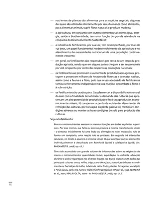 16 
Créditos Sumário Apresentação Home 
— nutrientes de plantas são alimentos para as espécies vegetais, algumas 
das quais são utilizadas diretamente por seres humanos como alimentos, 
para alimentar animais, suprir fibras naturais e produzir madeira; 
— a agricultura, em conjunto com outros elementos tais como água, ener-gia, 
saúde e biodiversidade, tem uma função de grande relevância na 
conquista do Desenvolvimento Sustentável; 
— a indústria de fertilizantes, por sua vez, tem desempenhado, por mais de 
150 anos, um papel fundamental no desenvolvimento da agricultura e no 
atendimento das necessidades nutricionais de uma população continua-mente 
crescente; 
— em geral, os fertilizantes são responsáveis por cerca de um terço da pro-dução 
agrícola, sendo que em alguns países chegam a ser responsáveis 
por até cinqüenta por cento das respectivas produções nacionais; 
— os fertilizantes ao promovem o aumento de produtividade agrícola, pro-tegem 
e preservam milhares de hectares de florestas e de matas nativas, 
assim como a fauna e a flora, pelo que o uso adequado de fertilizantes 
tornou-se ferramenta indispensável na luta mundial de combate à fome e 
à subnutrição; 
— os fertilizantes são usados para: i) suplementar a disponibilidade natural 
do solo com a finalidade de satisfazer a demanda das culturas que apre-sentam 
um alto potencial de produtividade e levá-las a produções econo-micamente 
viáveis; ii) compensar a perda de nutrientes decorrentes da 
remoção das culturas, por lixiviação ou perda gasosa; iii) melhorar s con-dições 
adversas ou manter as boas condições do solo para produção das 
culturas. 
Segundo Malavolta: 
Macro e micronutrientes exercem as mesmas funções em todas as plantas superi-ores. 
Por esse motivo, sua falta ou excesso provoca a mesma manifestação visível 
– o sintoma. Inicialmente há uma lesão ou alteração no nível molecular, não se 
forma um composto, uma reação não se processa. Em seguida, há alterações 
celulares, no tecido e aparece o sintoma visível. O que acontece com os elementos 
individualmente é detalhado em Römheld (2001) e Malavolta (2006) (In: 
MALAVOLTA, 2008, op. cit.) 
Tem sido acumulado um grande volume de informações sobre as exigências de 
macro e micronutrientes: quantidades totais, exportação na colheita, absorção 
durante o ciclo e repartição nos diversos órgãos. No Brasil, dispõe-se de dados das 
principais culturas: arroz, milho, trigo, cana-de-açúcar; hortaliças folhosas e condi-mentares; 
hortaliças de bulbo, tubérculo, raiz e fruto; plantas forrageiras; eucalipto 
e Pinus; cacau, café, chá, fumo e mate; frutíferas tropicais (RAIJ et al., 1996; FERREIRA 
et al., 2001; MALAVOLTA, 2000 - In: MALAVOLTA, 2008, op. cit.). 
 