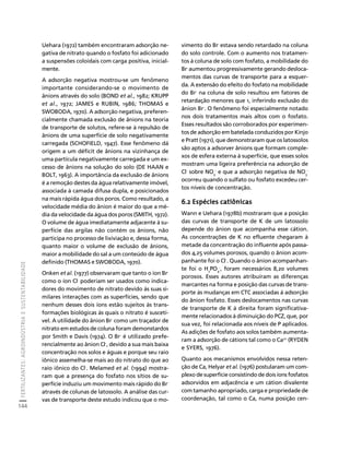 FERTILIZANTES: AGROINDÚSTRIA E SUSTENTABILIDADE 
144 
Créditos Sumário Apresentação Home 
Uehara (1972) também encontraram adsorção ne-gativa 
de nitrato quando o fosfato foi adicionado 
a suspensões coloidais com carga positiva, inicial-mente. 
A adsorção negativa mostrou-se um fenômeno 
importante considerando-se o movimento de 
ânions através do solo (BOND et al., 1982; KRUPP 
et al., 1972; JAMES e RUBIN, 1986; THOMAS e 
SWOBODA, 1970). A adsorção negativa, preferen-cialmente 
chamada exclusão de ânions na teoria 
de transporte de solutos, refere-se à repulsão de 
ânions de uma superfície de solo negativamente 
carregada (SCHOFIELD, 1947). Esse fenômeno dá 
origem a um déficit de ânions na vizinhança de 
uma partícula negativamente carregada e um ex-cesso 
de ânions na solução do solo (DE HAAN e 
BOLT, 1963). A importância da exclusão de ânions 
é a remoção destes da água relativamente imóvel, 
associada à camada difusa dupla, e posicionados 
na mais rápida água dos poros. Como resultado, a 
velocidade média do ânion é maior do que a mé-dia 
da velocidade da água dos poros (SMITH, 1972). 
O volume de água imediatamente adjacente à su-perfície 
das argilas não contém os ânions, não 
participa no processo de lixiviação e, dessa forma, 
quanto maior o volume de exclusão de ânions, 
maior a mobilidade do sal a um conteúdo de água 
definido (THOMAS e SWOBODA, 1970). 
Onken et al. (1977) observaram que tanto o íon Br-como 
o íon Cl- poderiam ser usados como indica-dores 
do movimento de nitrato devido às suas si-milares 
interações com as superfícies, sendo que 
nenhum desses dois íons estão sujeitos às trans-formações 
biológicas às quais o nitrato é suscetí-vel. 
A utilidade do ânion Br- como um traçador de 
nitrato em estudos de coluna foram demonstardos 
por Smith e Davis (1974). O Br- é utilizado prefe-rencialmente 
ao ânion Cl-, devido a sua mais baixa 
concentração nos solos e águas e porque seu raio 
iônico assemelha-se mais ao do nitrato do que ao 
raio iônico do Cl-. Melamed et al. (1994) mostra-ram 
que a presença do fosfato nos sítios de su-perfície 
induziu um movimento mais rápido do Br-através 
de colunas de latossolo. A análise das cur-vas 
de transporte deste estudo indicou que o mo-vimento 
do Br- estava sendo retardado na coluna 
do solo controle. Com o aumento nos tratamen-tos 
à coluna de solo com fosfato, a mobilidade do 
Br- aumentou progressivamente gerando desloca-mentos 
das curvas de transporte para a esquer-da. 
A extensão do efeito do fosfato na mobilidade 
do Br- na coluna de solo resultou em fatores de 
retardação menores que 1, inferindo exclusão do 
ânion Br-. O fenômeno foi especialmente notado 
nos dois tratamentos mais altos com o fosfato. 
Esses resultados são corroborados por experimen-tos 
de adsorção em batelada conduzidos por Kinjo 
e Pratt (1971), que demonstraram que os latossolos 
são aptos a adsorver ânions que formam comple-xos 
de esfera externa à superfície, que esses solos 
mostram uma ligeira preferência na adsorção de 
Cl- sobre NO- e que a adsorção negativa de NO3 
3 
- 
ocorreu quando o sulfato ou fosfato excedeu cer-tos 
níveis de concentração. 
6.2 Espécies catiônicas 
Wann e Uehara (1978b) mostraram que a posição 
das curvas de transporte de K de um latossolo 
depende do ânion que acompanha esse cátion. 
As concentrações de K no efluente chegaram à 
metade da concentração do influente após passa-dos 
4,25 volumes porosos, quando o ânion acom-panhante 
foi o Cl-. Quando o ânion acompanhan-te 
foi o H2PO4 
-, foram necessários 8,20 volumes 
porosos. Esses autores atribuíram as diferenças 
marcantes na forma e posição das curvas de trans-porte 
às mudanças em CTC associadas à adsorção 
do ânion fosfato. Esses deslocamentos nas curvas 
de transporte de K à direita foram significativa-mente 
relacionados à diminuição do PCZ, que, por 
sua vez, foi relacionada aos níveis de P aplicados. 
As adições de fosfato aos solos também aumenta-ram 
a adsorção de cátions tal como o Ca2+ (RYDEN 
e SYERS, 1976). 
Quanto aos mecanismos envolvidos nessa reten-ção 
de Ca, Helyar et al. (1976) postularam um com-plexo 
de superfície consistindo de dois íons fosfatos 
adsorvidos em adjacência e um cátion divalente 
com tamanho apropriado, carga e propriedade de 
coordenação, tal como o Ca, numa posição cen- 
 