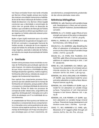 IMPLICAÇÕES DAS INTERAÇÕES FÍSICO-QUÍMICAS NO MANEJO... 
145 
Créditos Sumário Apresentação Home 
tral. Essas conclusões foram mais tarde criticadas 
por Barrow e Shaw (1979b), porque seus resulta-dos 
mostram uma relação inversa entre a habilida-de 
do sal de induzir dessorção de fosfato e a habi-lidade 
de dessorver o Ca. Barrow e Shaw (1979b) 
concluíram que a identidade e concentração do 
cátion têm um grande efeito na dessorção de 
fosfato e que a tendência de liberação do fosfato 
decresceu quando os cátions que equilibram a car-ga 
negativa no fosfato adsorvido estavam próxi-mos 
da superfície. 
Ryden e Syers (1976) mostraram que o Ca retido 
foi essencialmente recuperado em lavagens com 1 
M KCl em contraste à recuperação fracional do 
fosfato sorvido. A retenção de Ca em resposta à 
sorção de fosfato foi atribuída ao decréscimo na 
carga negativa, associada à adsorção de fosfato, 
ao invés de uma reação de precipitação de fosfato 
de cálcio. 
7. Conclusão 
Existem vários processos-chave envolvidos no ma-nejo 
de fertilizantes para produção agrícola em 
solos tropicais. Um sistema de produção integra-do 
que inclua a química e a fertilidade de solos, 
fisiologia de plantas e genética, matéria orgânica, 
fertilizantes alternativos, métodos de aração e ir-rigação 
é de fundamental importância. 
Esse capítulo foca importantes processos físico-químicos 
que são subsídio essencial no manejo de 
fertilizantes em latossolos, porque podem afetar 
o transporte e a biodisponibilidade de elementos 
nutrientes. Ênfase foi dada nos processos de 
correção da acidez desses solos, carga elétrica de 
superfície, fertilização de P, interações com o pH e 
efeito da adubação com P na mobilidade de ou-tros 
elementos. 
A complexidade da físico-química de fosfato em 
latossolos e a compreensão do seu comportamen-to 
e interações como outros parâmetros de solos, 
inclusive outras espécies químicas, faz com que o 
manejo da fertilização com P seja uma das princi-pais 
estratégias para um bom crescimento, de-senvolvimento 
e, conseqüentemente, produtivida-de 
das culturas plantadas nesses solos. 
Referências bibliogáficas 
BARROW, N.J. 1987. Reactions with variable-charge 
soils. Developments in Plant and soil sciences. 
Martinus Nijhoff Publishers, Dordrecht/Boston/ 
Lancaster. 
BARROW, N.J. e T.C. SHAW. 1979b. Effects of ionic 
strength and nature of the cation on desorption 
of phosphate from soil. J. Soil Sci. 30:53-65. 
BOHN, H.L., McNEAL, B.L. e O´CONNOR, G.A. 1979. 
Soil Chemistry. John Wiley & Sons 
BOLAN, N.S. e N.J. BARROW. 1984. Modelling the 
effect of adsorption of phosphate and other 
anions on the surface charge of variable charge 
oxides. J. Soil Sci. 35:273-281. 
BOLAN, N.S., J.K. SYERS, R.W. TILLMAN e D.R. 
SCOTTER. 1988. Effect of liming and phosphate 
additions on sulphate leaching in soils. J. Soil 
Sci. 39:493-504. 
BOND, W.J., B.N. GARDINER e D.E. SMILES. 1982. 
Constant-flux absorption of a tritiated calcium 
chloride solution by a clay soil with anion 
exclusion. Soil Sci. Soc. Amer. J. 46:1133-1137. 
BOWDEN, J.W., M.D.A. BOLLAND, A.M. POSNER e 
J.P. QUIRK. 1973. Generalised model for anion 
and cation adsorption on oxide surfaces. Nature: 
Physical Sciences 245:81-83. 
BOWDEN, J.W., A.M. POSNER e J.P. QUIRK. 1974. A 
model for ion adsorption on variable charge 
surfaces. Transactions of 10th International 
Congress in Soil Science. Moscow. Vol. 11 pp. 
29-36. 
BOWDEN, J.W., A.M. POSNER e J.P. QUIRK. 1977. 
Ionic adsorption on variable charge mineral 
surfaces: Theoretical-charge development and 
titration curves. Aust. J. Soil Res. 15:121-136. 
CHAO, T.T., M.E. HARWARD e S.C. FANG. 1962. 
Movement of S35 tagged sulfate through soil 
columns. Soil Sci. Soc. Am. Proc. 26:27-32. 
 