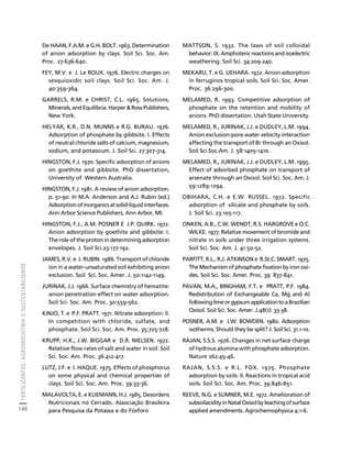 FERTILIZANTES: AGROINDÚSTRIA E SUSTENTABILIDADE 
146 
Créditos Sumário Apresentação Home 
De HAAN, F.A.M. e G.H. BOLT. 1963. Determination 
of anion adsorption by clays. Soil Sci. Soc. Am. 
Proc. 27:636-640. 
FEY, M.V. e J. Le ROUX. 1976. Electric charges on 
sesquioxidic soil clays. Soil Sci. Soc. Am. J. 
40:359-364. 
GARRELS, R.M. e CHRIST, C.L. 1965. Solutions, 
Minerals, and Equilibria. Harper & Row Publishers, 
New York. 
HELYAR, K.R., D.N. MUNNS e R.G. BURAU. 1976. 
Adsorption of phosphate by gibbsite. I. Effects 
of neutral chloride salts of calcium, magnesium, 
sodium, and potassium. J. Soil Sci. 27:307-314. 
HINGSTON, F.J. 1970. Specific adsorption of anions 
on goethite and gibbsite. PhD dissertation, 
University of Western Australia. 
HINGSTON, F.J. 1981. A review of anion adsorption. 
p. 51-90. In M.A. Anderson and A.J. Rubin (ed.) 
Adsorption of inorganics at solid-liquid interfaces. 
Ann Arbor Science Publishers, Ann Arbor, MI. 
HINGSTON, F.J., A.M. POSNER E J.P. QUIRK. 1972. 
Anion adsorption by goethite and gibbsite: I. 
The role of the proton in determining adsorption 
envelopes. J. Soil Sci.23:177-192. 
JAMES, R.V. e J. RUBIN. 1986. Transport of chloride 
ion in a water-unsaturated soil exhibiting anion 
exclusion. Soil Sci. Soc. Amer. J. 50:1142-1149. 
JURINAK, J.J. 1966. Surface chemistry of hematite: 
anion penetration effect on water adsorption. 
Soil Sci. Soc. Am. Proc. 30:559-562. 
KINJO, T. e P.F. PRATT. 1971. Nitrate adsorption: II. 
In competition with chloride, sulfate, and 
phosphate. Soil Sci. Soc. Am. Proc. 35:725-728. 
KRUPP, H.K., J.W. BIGGAR e D.R. NIELSEN. 1972. 
Relative flow rates of salt and water in soil. Soil 
Sci. Soc. Am. Proc. 36:412-417. 
LUTZ, J.F. e I. HAQUE. 1975. Effects of phosphorus 
on some physical and chemical properties of 
clays. Soil Sci. Soc. Am. Proc. 39:33-36. 
MALAVOLTA, E. e KLIEMANN, H.J. 1985. Desordens 
Nutricionais no Cerrado. Associação Brasileira 
para Pesquisa da Potassa e do Fósforo 
MATTSON, S. 1932. The laws of soil colloidal 
behavior: IX. Amphoteric reactions and isoelectric 
weathering. Soil Sci. 34:209-240. 
MEKARU, T. e G. UEHARA. 1972. Anion adsorption 
in ferruginos tropical soils. Soil Sci. Soc. Amer. 
Proc. 36:296-300. 
MELAMED, R. 1993. Competitive adsorption of 
phosphate on the retention and mobility of 
anions. PhD dissertation. Utah State University. 
MELAMED, R., JURINAK, J.J. e DUDLEY, L.M. 1994. 
Anion exclusion-pore water velocity interaction 
affecting the transport of Br through an Oxisol. 
Soil Sci.Soc.Am. J. 58:1405-1410. 
MELAMED, R., JURINAK, J.J. e DUDLEY, L.M. 1995. 
Effect of adsorbed phosphate on transport of 
arsenate through an Oxisol. Soil Sci. Soc. Am. J. 
59:1289-1294. 
OBIHARA, C.H. e E.W. RUSSEL. 1972. Specific 
adsorption of silicate and phosphate by soils. 
J. Soil Sci. 23:105-117. 
ONKEN, A.B., C.W. WENDT, R.S. HARGROVE e O.C. 
WILKE. 1977. Relative movement of bromide and 
nitrate in soils under three irrigation systems. 
Soil Sci. Soc. Am. J. 41:50-52. 
PARFITT, R.L., R.J. ATKINSON e R.St.C. SMART. 1975. 
The Mechanism of phosphate fixation by iron oxi-des. 
Soil Sci. Soc. Amer. Proc. 39: 837-841. 
PAVAN, M.A., BINGHAM, F.T. e PRATT, P.F. 1984. 
Redistribution of Exchangeable Ca, Mg and Al 
following lime or gypsum application to a Brazilian 
Oxisol. Soil Sci. Soc. Amer. J.48(1): 33-38. 
POSNER, A.M. e J.W. BOWDEN. 1980. Adsorption 
isotherms. Should they be split? J. Soil Sci. 31:1-10. 
RAJAN, S.S.S. 1976. Changes in net surface charge 
of hydrous alumina with phosphate adsorption. 
Nature 262:45-46. 
RAJAN, S.S.S. e R.L. FOX. 1975. Phosphate 
adsorption by soils: II. Reactions in tropical acid 
soils. Soil Sci. Soc. Am. Proc. 39:846-851. 
REEVE, N.G. e SUMNER, M.E. 1972. Amelioration of 
subsoilacidity in Natal Oxisol by leaching of surface 
applied amendments. Agrochemophysica 4:1-6. 
 