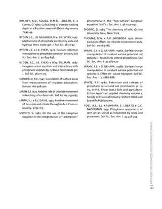 IMPLICAÇÕES DAS INTERAÇÕES FÍSICO-QUÍMICAS NO MANEJO... 
147 
Créditos Sumário Apresentação Home 
RITCHEY, K.D., SOUZA, D.M.G., LOBATO, E. e 
Correa, O. 1980. Ca leaching to increase rooting 
depth in a Brazilian savannah Oxisol. Agronomy 
72:40-44. 
RYDEN, J.C., J.R. McLAUGHLIN e J.K. SYERS. 1977. 
Mechanisms of phosphate sorption by soils and 
hydrous ferric oxide gel. J. Soil Sci. 28:72-92. 
RYDEN, J.C. e J.K. SYERS. 1976. Calcium retention 
in response to phosphate sorption by soils. Soil 
Sci. Soc. Am. J. 40:845-846. 
RYDEN, J.C., J.K. SYERS e R.W. TILLMAN. 1987. 
Inorganic anion sorption and interactions with 
phosphate sorption by hydrous ferric oxide gel. 
J. Soil Sci. 38:211-217. 
SCHOFIELD, R.K. 1947. Calculation of surface areas 
from measurement of negative adsorption. 
Nature. 160:408-410. 
SMITH, S.J. 1972. Relative rate of chloride movement 
in leaching of surface soils. Soil Sci. 114:259-263. 
SMITH, S.J. e R.J. DAVIS. 1974. Relative movement 
of bromide and nitrate through soils. J. Environ. 
Quality. 3:152-155. 
SPOSITO, G. 1982. On the use of the Langmuir 
equation in the interpretation of “adsorption” 
phenomena: II. The “two-surface” Langmuir 
equation. Soil Sci. Soc. Am. J. 46:1147-1152. 
SPOSITO, G. 1989. The chemistry of soils. Oxford 
University Press, New York. 
THOMAS, G.W. e A.R. SWOBODA. 1970. Anion 
exclusion effects on chloride movement in soils. 
Soil Sci. 110:163-166. 
WANN, S.S. e G. UEHARA. 1978a. Surface charge 
manipulation of constant surface potential soil 
colloids: I. Relation to sorbed phosphorus. Soil 
Sci. Soc. Am. J. 42:565-570. 
WANN, S.S. e G. UEHARA. 1978b. Surface charge 
manipulation of constant surface potential soil 
colloids: II. Effect on solute transport. Soil Sci. 
Soc. Am. J. 42:886-888. 
WHITE, R.E. 1980. Retention and release of 
phosphate by soil and soil constituents. p. 71- 
114. In P.B. Tinker (eds.) Soils and agriculture. 
Critical reports on applied chemistry volume 2, 
Society of Chemical Industry. Oxford: Blackwell 
Scientific Publications. 
YOST, R.S., E.J. KAMPRATH, E. LOBATO e G.C. 
NADERMAN. 1979. Phosphorus response to of 
corn on an Oxisol as influenced by rates and 
placement. Soil Sci. Soc. Am. J. 43:338-343. 
 