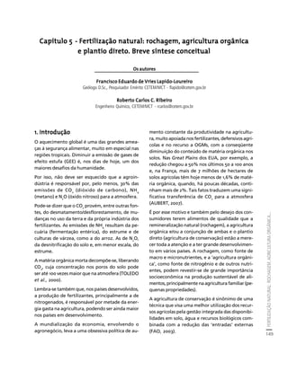 FERTILIZAÇÃO NATURAL: ROCHAGEM, AGRICULTURA ORGÂNICA... 
149 
Créditos Sumário Apresentação Home 
Capítulo 5 - Fertilização natural: rochagem, agricultura orgânica 
e plantio direto. Breve síntese conceitual 
Os autores 
Francisco Eduardo de Vries Lapido-Loureiro 
Geólogo D.Sc., Pesquisador Emérito CETEM/MCT - flapido@cetem.gov.br 
Roberto Carlos C. Ribeiro 
Engenheiro Químico, CETEM/MCT - rcarlos@cetem.gov.br 
1. Introdução 
O aquecimento global é uma das grandes amea-ças 
à segurança alimentar, muito em especial nas 
regiões tropicais. Diminuir a emissão de gases de 
efeito estufa (GEE) é, nos dias de hoje, um dos 
maiores desafios da humanidade. 
Por isso, não deve ser esquecido que a agroin-dústria 
é responsável por, pelo menos, 30% das 
emissões de CO2 (dióxido de carbono), NH4 
(metano) e N2O (óxido nitroso) para a atmosfera. 
Pode-se dizer que o CO2 provém, entre outras fon-tes, 
do desmatamento/desflorestamento, de mu-danças 
no uso da terra e da própria indústria dos 
fertilizantes. As emissões de NH4 resultam da pe-cuária 
(fermentação entérica), do estrume e de 
culturas de várzea, como a do arroz. As de N2O, 
da desnitrificação do solo e, em menor escala, do 
estrume. 
A matéria orgânica morta decompõe-se, liberando 
CO2, cuja concentração nos poros do solo pode 
ser até 100 vezes maior que na atmosfera (TOLEDO 
et al., 2000). 
Lembra-se também que, nos países desenvolvidos, 
a produção de fertilizantes, principalmente a de 
nitrogenados, é responsável por metade da ener-gia 
gasta na agricultura, podendo ser ainda maior 
nos países em desenvolvimento. 
A mundialização da economia, envolvendo o 
agronegócio, leva a uma obsessiva política de au-mento 
constante da produtividade na agricultu-ra, 
muito apoiada nos fertilizantes, defensivos agrí-colas 
e no recurso a OGMs, com a conseqüente 
diminuição do conteúdo de matéria orgânica nos 
solos. Nas Great Plains dos EUA, por exemplo, a 
redução chegou a 50% nos últimos 50 a 100 anos 
e, na França, mais de 7 milhões de hectares de 
solos agrícolas têm hoje menos de 1,6% de maté-ria 
orgânica, quando, há poucas décadas, conti-nham 
mais de 2%. Tais fatos traduzem uma signi-ficativa 
transferência de CO2 para a atmosfera 
(AUBERT, 2007). 
É por esse motivo e também pelo desejo dos con-sumidores 
terem alimentos de qualidade que a 
remineralização natural (rochagem), a agricultura 
orgânica e/ou a conjunção de ambas e o plantio 
direto (agricultura de conservação) estão a mere-cer 
toda a atenção e a ter grande desenvolvimen-to 
em vários países. A rochagem, como fonte de 
macro e micronutrientes, e a ‘agricultura orgâni-ca’, 
como fonte de nitrogênio e de outros nutri-entes, 
podem revestir-se de grande importância 
socioeconômica na produção sustentável de ali-mentos, 
principalmente na agricultura familiar (pe-quenas 
propriedades). 
A agricultura de conservação é sinônimo de uma 
técnica que visa uma melhor utilização dos recur-sos 
agrícolas pela gestão integrada das disponibi-lidades 
em solo, água e recursos biológicos com-binada 
com a redução das ‘entradas’ externas 
(FAO, 2003). 
 