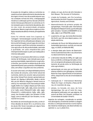 FERTILIZANTES: AGROINDÚSTRIA E SUSTENTABILIDADE 
152 
Créditos Sumário Apresentação Home 
À exceção do nitrogênio, todos os nutrientes ne-cessários 
ao bom desenvolvimento das plantas são 
de origem mineral, mas não se pode esquecer que, 
nas condições normais de clima, a desagregação 
mecânica e a alteração química não são suficiente-mente 
intensas para liberarem os nutrientes ao rit-mo 
necessário para o crescimento das plantas, den-tro 
dos níveis de produtividade atingidos 
atualmente. Mesmo a agricultura orgânica ou bio-lógica 
necessita de aditivos minerais, principalmente 
P e K. 
Como foi referido neste livro (capítulo 2), 
‘rochagem’, ‘remineralização’ e ‘pó-de-rocha’ (rock-for- 
crops) são termos utilizados para designar uma 
técnica de fertilização natural capaz de contribuir 
para recompor o perfil de nutrientes necessário a 
uma agricultura de alta produtividade, associada 
à qualidade, em solos empobrecidos pelo 
intemperismo/lixiviação ou pelo uso inadequado e 
intensivo (abusado). 
A rochagem é um processo alternativo ou comple-mentar 
de fertilização, mais indicado para as pe-quenas 
propriedades, especialmente na agricultu-ra 
familiar, que consiste na adição de pó-de-rocha 
(‘petrofertilizante’) para aumentar a fertilidade dos 
solos, sem afetar o equilíbrio do meio ambiente. 
O uso de rocha total, com disponibilidade próxima 
dos núcleos de consumo, como fonte natural de 
nutrientes, dentro do conceito ‘pão proveniente 
das rochas’ (bread from stones), apresentado por 
Hensel, em 1890/94 é defendido, desde o século 
XIX, por M. Missoux (1853/54) e Hensel (como se 
referiu). Foi retomado muito mais tarde por Keller 
(1948), Keller et al. (1983) e depois por Fyfe e seus 
colaboradores (1981, 1987, 1989, 2000), Leonardos 
et al. (1987, 2000), Chesworth (1982, 1987, 1993), 
Chesworth e colaboradores (1983, 1985, 1987, 
2000), Van Straaten (1987), Van Straaten e Pride 
(1993), como é referido por Van Straaten, no seu 
recente livro (2007). 
No âmbito da remineralização de solos, as três úl-timas 
décadas do século XX e os primeiros anos 
do século XXI, foram marcados por alguns fatos 
que merecem ser assinalados: 
⎯ edição, em 1970, do livro de John Hamaker e 
Don Weaver, The Survival of Civilization; 
⎯ criação da Fundação, sem fins lucrativos, 
Remineralize the Earth Towards a Sustainable 
Agriculture, Forestry and Climate; 
⎯ desenvolvimento do primeiro projeto de 
agrogeologia, financiado pelo International 
Development Research Centre, que foi efetuado 
pelo Canadá e Tanzânia (CHESWORTH et al., 
1985, 1989 in van STRAATEN, 2007); 
⎯ surgimento, em 1991, da revista Remineralize 
the Earth, que três anos depois passou a ter 
edição eletrônica; 
⎯ realização do Fórum Soil Mineralization and 
Sustainable Agriculture, nos EUA, em maio de 
1994, no USDA, em Beltsville-MD; 
⎯ a atenção dada pelo Centro de Desenvolvi-mento 
Sustentável da UnB e o seu dinamismo 
no desenvolvimento de ações; 
⎯ a demanda induzida do CNPq, em 1998, que 
levou a UnB-IG e a Embrapa Cerrados a inicia-rem 
um programa de pesquisa sobre aprovei-tamento 
de pó-de-rocha na fertilização de 
solos agricultados2 ; 
⎯ apresentação, em 2002, por van Straaten, de 
extenso relatório com 338 páginas, intitulado 
Rocks for Crops: Agrominerals of sub-Saharan 
Africa, disponível no sítio da Universidade de 
Guelph; 
⎯ realização do 1st International Workshop 
‘Rocks for Crops’, em Brasília e Patos de Mi-nas, 
em novembro de 2004; 
⎯ edição, no Canadá, em 2007, do livro 
Agrogeology: the use of rocks for crops, 
abrangente publicação com 440 páginas, de 
autoria de Peter Van Straaten, professor na 
Universidade de Guelph / Ontário. 
Aspectos da rochagem, considerada no sentido 
mais abrangente, envolvendo também a calagem 
de solos e a utilização de escórias e outros rejeitos 
das indústrias metalúrgicas, são desenvolvidos nos 
capítulos 12, 14 e 15 deste livro. 
 