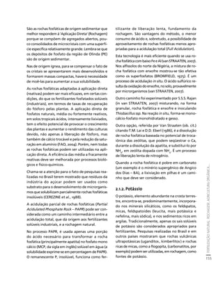 FERTILIZAÇÃO NATURAL: ROCHAGEM, AGRICULTURA ORGÂNICA... 
155 
Créditos Sumário Apresentação Home 
São as rochas fosfáticas de origem sedimentar que 
melhor respondem à ‘Aplicação Direta’ (Rochagem) 
porque se compõem de agregados abertos, pou-co 
consolidados de microcristais com uma superfí-cie 
específica relativamente grande. Lembra-se que 
os depósitos de fosfato da região de Olinda (PE) 
são de origem sedimentar. 
Nas de origem ígnea, para se compensar o fato de 
os cristais se apresentarem mais desenvolvidos e 
formarem massas compactas, haverá necessidade 
de moê-las para aumentar a sua solubilidade. 
As rochas fosfáticas adaptadas à aplicação direta 
(reativas) podem ser mais eficazes, em certas con-dições, 
do que os fertilizantes fosfatados solúveis 
(industriais), em termos de taxas de recuperação 
do fósforo pelas plantas. A aplicação direta de 
fosfatos naturais, média ou fortemente reativos, 
em solos tropicais ácidos, intensamente lixiviados, 
tem o efeito potencial de provocar o crescimento 
das plantas e aumentar o rendimento das culturas 
devido, não apenas à liberação de fósforo, mas 
também de cálcio trocável e pela redução da satu-ração 
em alumínio (FAO, 2004). Porém, nem todas 
as rochas fosfáticas podem ser utilizadas na apli-cação 
direta. A eficiência das média a fracamente 
reativas deve ser melhorada por processos bioló-gicos 
e físico-químicos. 
Chama-se a atenção para o fato de pesquisas rea-lizadas 
no Brasil terem mostrado que resíduos da 
indústria do açúcar podem ser usados como 
substrato para o desenvolvimento de microrganis-mos 
que solubilizam parcialmente rochas fosfáticas 
insolúveis (CEREZINE et al., 1988). 
A acidulação parcial de rochas fosfáticas (Partial 
Acidulated Phosphate Rock – PAPR) pode ser con-siderada 
como um caminho intermediário entre a 
acidulação total, que dá origem aos fertilizantes 
solúveis industriais, e a rochagem natural. 
No processo PAPR, é usada apenas uma porção 
do ácido necessário para transformar a rocha 
fosfática (principalmente apatita) no fosfato mono 
cálcio (MCP, da sigla em inglês) solúvel em água (a 
solubilidade exprime-se em percentagem de PAPR). 
O remanescente P, insolúvel, funciona como fer-tilizante 
de liberação lenta, fundamento da 
rochagem. São vantagens do método, o menor 
consumo de ácido e, sobretudo, a possibilidade de 
aproveitamento de rochas fosfáticas menos apro-priadas 
para a acidulação total (Full Acidulation). 
Esta tecnologia é mais eficiente quando se usa ro-cha 
fosfática com baixo Fe e Al (van STRAATEN, 2007). 
Nos alfissolos do norte da Nigéria, a mistura de ro-cha 
fosfática com enxofre mostrou-se tão efetiva 
como os superfosfatos (BROMFIELD, 1975). É um 
processo de acidulação in situ. O ácido sulfúrico re-sulta 
da oxidação do enxofre, no solo, provavelmente 
por microrganismos (van STRAATEN, 2007). 
Outro caminho foi experimentado por S.S.S. Rajan 
(in van STRAATEN, 2007) misturando, na forma 
granular, rocha fosfática e enxofre e inoculando 
Thiobacillus ssp. Na reação in situ, forma-se mono-cálcio- 
fosfato monohidratado e gesso. 
Outra opção, referida por Van Straaten (ob. cit.) 
citando T.M. Lai e D.D. Eberl (1986), é a dissolução 
de rocha fosfática baseada no potencial de troca-iônica 
das zeólitas, que podem seqüestrar o Ca, 
durante a dissolução da apatita, e substitui-lo por 
NH4, em zeólita dopada com NH4. É um processo 
de liberação lenta de nitrogênio. 
Quando a rocha fosfática é pobre em carbonato 
(um exemplo é o minério supergênico de Angico 
dos Dias – BA), a lixiviação em pilhas é um cami-nho 
que deve ser considerado. 
2.1.2. Potássio 
O potássio, elemento abundante na crosta terres-tre, 
encontra-se, predominantemente, incorpora-do 
nos minerais silicáticos, como os feldspatos, 
micas, feldspatoides (leucita, mais potássica e 
nefelina, mais sódica), e nos sedimentos ricos em 
argilas. Tradicionalmente, apenas os sais solúveis 
de potássio são considerados apropriados para 
fertilizantes. Pesquisas realizadas no Brasil e em 
outros países mostraram que rochas vulcânicas 
ultrapotássicas (uganditos , kimberlitos ) e rochas 
ricas de micas, como a flogopita, (carbonatitos, por 
exemplo) podem ser utilizadas, em rochagem, como 
fontes de potássio. 
 