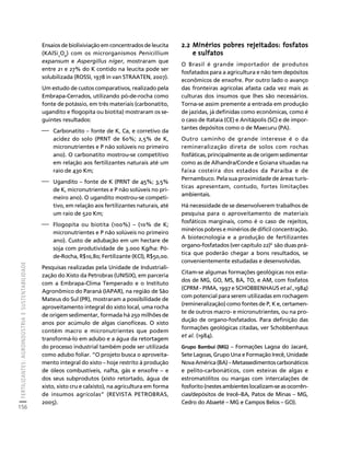 FERTILIZANTES: AGROINDÚSTRIA E SUSTENTABILIDADE 
156 
Créditos Sumário Apresentação Home 
Ensaios de biolixiviação em concentrados de leucita 
(KAlSi2O6) com os microrganismos Penicillium 
expansum e Aspergillus níger, mostraram que 
entre 21 e 27% do K contido na leucita pode ser 
solubilizada (ROSSI, 1978 in van STRAATEN, 2007). 
Um estudo de custos comparativos, realizado pela 
Embrapa-Cerrados, utilizando pó-de-rocha como 
fonte de potássio, em três materiais (carbonatito, 
ugandito e flogopita ou biotita) mostraram os se-guintes 
resultados: 
⎯ Carbonatito – fonte de K, Ca, e corretivo da 
acidez do solo (PRNT de 60%; 2,5% de K, 
micronutrientes e P não solúveis no primeiro 
ano). O carbonatito mostrou-se competitivo 
em relação aos fertilizantes naturais até um 
raio de 430 Km; 
⎯ Ugandito – fonte de K (PRNT de 45%; 3,5% 
de K, micronutrientes e P não solúveis no pri-meiro 
ano). O ugandito mostrou-se competi-tivo, 
em relação aos fertilizantes naturais, até 
um raio de 520 Km; 
⎯ Flogopita ou biotita (100%) – (10% de K; 
micronutrientes e P não solúveis no primeiro 
ano). Custo de adubação em um hectare de 
soja com produtividade de 3.000 Kg/ha: Pó-de- 
Rocha, R$10,80; Fertilizante (KCl), R$50,00. 
Pesquisas realizadas pela Unidade de Industriali-zação 
do Xisto da Petrobras (UNISIX), em parceria 
com a Embrapa-Clima Temperado e o Instituto 
Agronômico do Paraná (IAPAR), na região de São 
Mateus do Sul (PR), mostraram a possibilidade de 
aproveitamento integral do xisto local, uma rocha 
de origem sedimentar, formada há 250 milhões de 
anos por acúmulo de algas cianofíceas. O xisto 
contém macro e micronutrientes que podem 
transformá-lo em adubo e a água da retortagem 
do processo industrial também pode ser utilizada 
como adubo foliar. “O projeto busca o aproveita-mento 
integral do xisto – hoje restrito à produção 
de óleos combustíveis, nafta, gás e enxofre – e 
dos seus subprodutos (xisto retortado, água de 
xisto, xisto cru e calxisto), na agricultura em forma 
de insumos agrícolas” (REVISTA PETROBRAS, 
2005). 
2.2 Minérios pobres rejeitados: fosfatos 
e sulfatos 
O Brasil é grande importador de produtos 
fosfatados para a agricultura e não tem depósitos 
econômicos de enxofre. Por outro lado o avanço 
das fronteiras agrícolas afasta cada vez mais as 
culturas dos insumos que lhes são necessários. 
Torna-se assim premente a entrada em produção 
de jazidas, já definidas como econômicas, como é 
o caso de Itataia (CE) e Anitápolis (SC) e de impor-tantes 
depósitos como o de Maecuru (PA). 
Outro caminho de grande interesse é o da 
remineralização direta de solos com rochas 
fosfáticas, principalmente as de origem sedimentar 
como as de Alhandra/Conde e Goiana situadas na 
faixa costeira dos estados da Paraíba e de 
Pernambuco. Pela sua proximidade de áreas turís-ticas 
apresentam, contudo, fortes limitações 
ambientais. 
Há necessidade de se desenvolverem trabalhos de 
pesquisa para o aproveitamento de materiais 
fosfáticos marginais, como é o caso de rejeitos, 
minérios pobres e minérios de difícil concentração. 
A biotecnologia e a produção de fertilizantes 
organo-fosfatados (ver capítulo 22)6 são duas prá-tica 
que poderão chegar a bons resultados, se 
convenientemente estudadas e desenvolvidas. 
Citam-se algumas formações geológicas nos esta-dos 
de MG, GO, MS, BA, TO, e AM, com fosfatos 
(CPRM - PIMA, 1997 e SCHOBBENHAUS et al.,1984) 
com potencial para serem utilizadas em rochagem 
(remineralização) como fontes de P, K e, certamen-te 
de outros macro- e micronutrientes, ou na pro-dução 
de organo-fosfatados. Para definição das 
formações geológicas citadas, ver Schobbenhaus 
et al. (1984). 
Grupo Bambuí (MG) – Formações Lagoa do Jacaré, 
Sete Lagoas, Grupo Una e Formação Irecê, Unidade 
Nova América (BA) – Metassedimentos carbonáticos 
e pelito-carbonáticos, com esteiras de algas e 
estromatólitos ou margas com intercalações de 
fosforito (nestes ambientes localizam-se as ocorrên-cias/ 
depósitos de Irecê–BA, Patos de Minas – MG, 
Cedro do Abaeté – MG e Campos Belos – GO). 
 