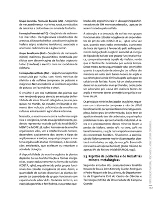FERTILIZAÇÃO NATURAL: ROCHAGEM, AGRICULTURA ORGÂNICA... 
157 
Créditos Sumário Apresentação Home 
Grupo Corumbá, Formação Bocaina (MS) – Seqüência 
de metassedimentos marinhos, rasos, constituídos 
de calcários e dolomitos com níveis de fosforito. 
Formação Pimenteiras (TO) – Seqüência de sedimen-tos 
marinhos transgressivos constituídos de 
arenitos, siltitos e folhelhos com disseminações de 
fosfato cripto cristalino (colofana), associado a 
anomalias radiométricas e à glauconita7 . 
Grupo Beneficente (AM) – Seqüência de metassedi-mentos 
marinhos glauconíticos constituída por 
siltitos com disseminações de fosfato criptocris-talino 
(colofana) e arenitos com micronódulos de 
colofana. 
Formação Nova Olinda (AM) – Seqüência evaporítica 
constituída por halita, com níveis métricos de 
silvinita e de sulfatos complexos de potássio e 
magnésio. Nesta seqüência se localizam as jazidas 
de potásso de Fazendinha e Arari. 
O enxofre é um dos nutrientes das plantas que 
vem recebendo pouca atenção em estudos de fer-tilidade 
de solos, ficando relegado a poucas pes-quisas 
no mundo. Os estudos enfocando o ele-mento 
têm indicado deficiências de enxofre nas 
culturas, em áreas com agricultura intensiva. 
Nos solos, o enxofre se encontra nas formas orgâ-nica 
e inorgânica, sendo essa a predominante, po-dendo 
representar mais de 90% do total (NASCI-MENTO 
e MORELLI, 1980). As reservas de enxofre 
orgânico nos solos, sem a interferência do homem, 
dependem basicamente dos teores e tipos de 
argilominerais e óxidos, os quais protegem a ma-téria 
orgânica do ataque microbiano, e das condi-ções 
ambientais, que aceleram ou retardam a 
atividade biológica. 
A disponibilidade do enxofre orgânico às plantas 
depende da sua transformação a formas inorgâ-nicas, 
quase exclusivamente na forma de sulfato 
(COSTA, 1980), o qual é retido pelos grupos funci-onais 
dos colóides inorgânicos do solo. Assim, a 
quantidade de sulfato disponível às plantas de-pende 
da quantidade de grupos funcionais com 
capacidade de adsorvê-lo. Os óxidos de ferro, em 
especial a goethita e ferrihidrita, e as arestas que-bradas 
dos argilominerais 1:1 são os principais for-necedores 
de OH- monocoordenados, capazes de 
serem trocados pelo sulfato. 
A adsorção e a dessorção de sulfato nos grupos 
funcionais dos colóides inorgânicos são dependen-tes 
do pH do solo (CHAO et al., 1962), uma vez 
que, quando esses estão protonados, o processo 
de troca de ligante é favorecido pelo enfraqueci-mento 
da ligação do oxigênio ao metal. A energia 
de ligação do sulfato aos grupos funcionais é fra-ca, 
comparativamente àquela do fosfato, sendo 
que é facilmente deslocado por outros ânions. 
Desse modo, tanto a quantidade total de enxofre 
quanto à capacidade de adsorção do sulfato são 
menores em solos com baixos teores de argila e 
sua retenção é ainda diminuída pela aplicação de 
calcário e de fosfato. Assim, há um deslocamento 
desse íon às camadas mais profundas, onde pode 
ser adsorvido por causa dos maiores teores de 
argila e menores teores de matéria orgânica e va-lores 
de pH. 
Os principais minérios fosfatados brasileiros reque-rem 
um tratamento complexo e são de difícil 
beneficiamento por apresentarem mineralogia com-plexa, 
baixo grau de uniformidade, baixo teor de 
apatita e elevado teor de carbonatos, o que implica 
problemas no seu aproveitamento industrial. A la-vra 
e o processamento desses minérios levam a 
perdas de fósforo, sendo 15% na lavra, 40% no 
beneficiamento, 2 a 5% no transporte e manuseio 
do concentrado fosfático. Finalmente, a assimila-ção 
do fósforo presente nos fertilizantes pelas plan-tas 
é muito baixa, ou seja, de 10 a 30%. Esses índi-ces 
levam a um aproveitamento global máximo de 
apenas 8% do fósforo inicial (BARROS, 1997). 
2.3. Rejeitos de pedreiras e de indústrias 
mínero-metalúrgicas 
Segundo estudos dos pesquisadores Joselito 
Novaes de Souza, John Kennedy Guedes Rodrigues 
e Pedro Nogueira de Souza Neto, do Departamen-to 
de Engenharia Civil do Centro de Ciências e 
Tecnologia (UFCG), da Universidade de Campina 
Grande: 
 