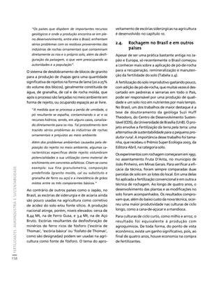 FERTILIZANTES: AGROINDÚSTRIA E SUSTENTABILIDADE 
158 
Créditos Sumário Apresentação Home 
“Os países que dispõem de importantes recursos 
geológicos e onde a produção encontra-se em ple-no 
desenvolvimento, entre eles o Brasil, enfrentam 
sérios problemas com os resíduos provenientes das 
indústrias de rochas ornamentais que contaminam 
diretamente os rios e o próprio solo, além da desfi-guração 
da paisagem, o que vem preocupando as 
autoridades e a população”. 
O sistema de desdobramento de blocos de granito 
para a produção de chapas gera uma quantidade 
significativa de rejeitos na forma de lama (20 a 25% 
do volume dos blocos), geralmente constituída de 
água, de granalha, de cal e de rocha moída, que 
após o processo são lançadas no meio ambiente em 
forma de rejeito, ou ocupando espaços ao ar livre. 
“À medida que se processa a perda de umidade, o 
pó resultante se espalha, contaminando o ar e os 
recursos hídricos, sendo, em alguns casos, canaliza-do 
diretamente para os rios. Tal procedimento tem 
trazido sérios problemas às indústrias de rochas 
ornamentais e prejuízos ao meio ambiente. 
Além dos problemas ambientais causados pela de-posição 
do rejeito no meio ambiente, algumas ca-racterísticas 
específicas deste rejeito vislumbram 
potencialidades a sua utilização como material de 
enchimento em concretos asfálticos. Citam-se como 
exemplo: sua fina granulometria, composição 
predefinida (granito moído, cal ou substituto e 
granalha de ferro ou aço) e a inexistência de grãos 
mistos entre os três componentes básicos.” 
Ao contrário de outros países como o Japão, no 
Brasil, as escórias de siderurgia e de aciaria ainda 
são pouco usadas na agricultura como corretivo 
de acidez do solo e/ou fonte silício. A produção 
nacional atinge, porém, níveis elevados: cerca de 
8,44 Mt, na de Ferro Gusa, e 3,4 Mt, na de Aço 
Bruto. Escórias resultantes da desfosforação de 
minérios de ferro ricos de fósforo (‘escória de 
Thomas’, ‘escória básica’ ou ‘fosfato de Thomas’, 
como são designadas) podem ser usadas na agri-cultura 
como fonte de fósforo. O tema do apro-veitamento 
de escórias siderúrgicas na agricultura 
é desenvolvido no capítulo 10. 
2.4. Rochagem no Brasil e em outros 
países 
Apesar de ser uma prática bastante antiga no Ja-pão 
e Europa, só recentemente o Brasil começou 
a conhecer mais sobre a aplicação de pó-de-rocha 
para a recuperação, remineralização e manuten-ção 
da fertilidade do solo (Tabela 2.4). 
A fertilização do solo improdutivo gastando pouco, 
com adição de pó-de-rocha, que muitas vezes é des-cartado 
em pedreiras e serrarias em todo o País, 
pode ser responsável por uma produção de quali-dade 
e um solo rico em nutrientes por mais tempo. 
No Brasil, um dos trabalhos de maior destaque é a 
tese de doutoramento da geóloga Suzi Huff 
Theodoro, do Centro de Desenvolvimento Susten-tável 
(CDS), da Universidade de Brasília (UnB). O pro-jeto 
envolve a Fertilização da terra pela terra: uma 
alternativa de sustentabilidade para o pequeno pro-dutor 
rural. A importância desse trabalho foi tama-nha, 
que recebeu o Prêmio Super Ecologia 2003, da 
Editora Abril, na categoria solo. 
Os experimentos com rochagem começaram em 1997, 
no assentamento Fruta D’Anta, no município de 
João Pinheiro, em Minas Gerais. Para verificar a efi-cácia 
da técnica, foram sempre comparadas duas 
parcelas de solo em 20 lotes do local. Em uma delas 
foi aplicada a fertilização convencional e em outra a 
técnica de rochagem. Ao longo de quatro anos, o 
desenvolvimento das plantas e as modificações no 
solo foram acompanhados. Os resultados compro-vam 
que, além do baixo custo da nova técnica, ocor-reu 
uma maior produtividade nas culturas de ciclo 
longo, como a cana-de-açúcar e a mandioca. 
Para culturas de ciclo curto, como milho e arroz, o 
resultado foi equivalente à produção com 
agroquímicos. De toda forma, do ponto de vista 
econômico, existe um ganho significativo, pois, ao 
final de quatro anos, houve economia na compra 
de fertilizantes. 
 