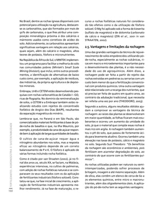 FERTILIZANTES: AGROINDÚSTRIA E SUSTENTABILIDADE 
160 
Créditos Sumário Apresentação Home 
No Brasil, dentre as rochas ígneas disponíveis com 
potencial para utilização na agricultura, destacam-se 
os carbonatitos, que são formados por mais de 
50% de carbonatos, o que lhes atribui uma com-posição 
mineralógica próxima à dos calcários e 
mármores usados como corretivos de acidez do 
solo. Adicionalmente, os carbonatitos apresentam 
significativas vantagens em relação aos calcários, 
quais sejam, além do calcário e magnésio, altos 
teores de potássio, fósforo e micronutrientes. 
Na República da África do Sul, o MINTEK implemen-tou 
um programa para facilitar a melhoria do solo 
nas comunidades pobres (Mintek’s Small Scale 
Mining Division), que inclui, entre outros procedi-mentos, 
a identificação de alternativas de baixo 
custo como, por exemplo, a aplicação de resíduos, 
das indústrias, da própria agricultura e de depósi-tos 
minerais. 
Embrapa, UnB e CETEM estão desenvolvendo pes-quisas 
com rochas carbonatíticas de Catalão I - GO, 
ricas de flogopita. No domínio da remineralização 
de solos, o CETEM e a Embrapa também estão re-alizando 
estudos com rejeitos do concentrado 
fosfático de Angico dos Dias (BA/PI), resultantes 
da separação magnética do minério. 
Lembra-se que, no Paraná e em São Paulo, são 
comercializados materiais fertilizantes à base de pó-de- 
rocha de basaltos e que, na ilha Maurício, por 
exemplo, a produtividade da cana-de-açúcar respon-de 
bem à aplicação de largas quantidades de basalto. 
O cultivo de cana-de-açúcar requer água e 
nitrogênio abundantes nos solos, mas a resposta 
eficaz ao nitrogênio depende de um correto 
balanceamento de P e K. O fósforo é aplicado de 
várias formas incluindo rocha fosfática. 
Como é citado por van Straaten (2002), já no fi-nal 
dos anos 20, século XX, se faziam, na Malásia, 
experiências intensivas, no cultivo de palmeiras, 
com adição de rochas fosfáticas naturais e se com-paravam 
os seus resultados com os da aplicação 
de fertilizantes industriais (fósforo solúvel). Cons-tatou- 
se que, na fase inicial de crescimento, a apli-cação 
de fertilizantes industriais apresenta me-lhor 
rendimento. Já na fase de maturação, o re-curso 
a rochas fosfáticas naturais foi considera-do 
tão efetivo como o da utilização de fósforo 
solúvel. O Mg foi aplicado sob a forma de kieserita 
(sulfato de magnésio) e de dolomita (carbonato 
de cálcio e magnésio) (ZIN et al., 2001 in van 
STRAATEN, 2002). 
2.5. Vantagens e limitações da rochagem 
Uma das grandes vantagens da técnica de rejuve-nescimento 
de solos empobrecidos utilizando pó-de- 
rocha, especialmente as rochas vulcânicas, ri-cas 
em macro e microelementos importantes para 
o desenvolvimento das plantas, é a não necessi-dade 
do uso de agroquímicos. Além disso, a 
rochagem pode ser feita a partir do rejeito das 
rochas extraídas em pedreiras ou serrarias com um 
custo bem menor do que a fertilização convencio-nal 
com produtos químicos. Uma outra vantagem 
está relacionada com a recarga dos nutrientes, que 
só precisa ser feita de quatro em quatro anos, ao 
contrário da adubação tradicional, que necessita 
ser refeita uma vez por ano (THEODORO, 2003). 
Segundo a autora, alguns resultados obtidos aju-dam 
a comprovar as vantagens da técnica de 
rochagem: as raízes das plantas se desenvolveram 
em maior quantidade, as folhas ficaram mais exu-berantes 
e ocorreu um aumento da umidade do 
solo, já que o material que compõe essas rochas é 
mais rico em argila. A rochagem também aumen-tou 
o pH do solo, que passou de fortemente áci-do 
para levemente alcalino. Ocorreu também uma 
elevação nas taxas de potássio, cálcio e magnésio 
no solo. Segundo Suzi Theodoro: “Os benefícios 
da rochagem são econômicos e ambientais, pois 
fertilizam sem acarretar degradação do solo, ao 
contrário do que ocorre com os fertilizantes quí-micos”. 
As rochas utilizadas podem ser naturais ou semi-intemperizadas, 
podendo sofrer processos de 
britagem, moagem e até mesmo separação. Além 
de sílica, elas contêm um elenco de cerca de 60 a 
70 elementos químicos, entre micro e macronu-trientes, 
além dos oligoelementos úteis. A aplica-ção 
do pó-de-rocha tem as seguintes vantagens: 
 