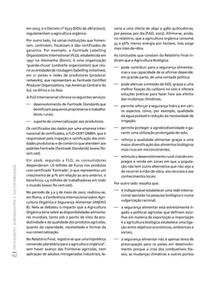 FERTILIZANTES: AGROINDÚSTRIA E SUSTENTABILIDADE 
162 
Créditos Sumário Apresentação Home 
em 2003, e o Decreto nº 6323 (DOU de 28/12/2007), 
regulamentam a agricultura orgânica. 
Por outro lado, há várias instituições que fomen-tam, 
controlam, fiscalizam e dão certificados de 
garantia. Por exemplo, a Fairtrade Labelling 
Organizatons International (FLO), estabelecida em 
1997 na Alemanha (Bonn), é uma organização 
‘guarda-chuva’ (umbrella organization) que reú-ne 
20 entidades de rotulagem (labelling initiatives), 
em 21 países e redes de produtores (producer 
networks), que representam as Fairtrade Certified 
Producer Organizations, nas Américas Central e do 
Sul, na África e na Ásia. 
A FLO Internacional oferece os seguintes serviços: 
⎯ desenvolvimento de Fairtrade Standards que 
beneficiam pequenos proprietários e trabalha-dores 
rurais; 
⎯ suporte de comercialização aos produtores. 
Os certificados são dados por uma empresa inter-nacional 
de certificados, a FLO-CERT GMBH, que é 
responsável pela inspeção e certificação das enti-dades 
produtoras e de comércio que atendem aos 
padrões Fairtrade (Fairtrade Standards) (www.flo-cert. 
net). 
Em 2006, segundo a FLO, os consumidores 
despenderam 1,6 bilhões de Euros nos produtos 
com certificado ‘Fairtrade’, o que representou um 
crescimento de 41% em relação ao ano anterior, e 
beneficiou 1,4 milhões de trabalhadores em todo 
o mundo (www.flo-cert.net). 
No período de 3 a 5 de maio de 2007, realizou-se, 
em Roma, a Conferência Internacional sobre Agri-cultura 
Orgânica e Segurança Alimentar (ANEXO 
B). Nela se debateu o impacto que a Agricultura 
Orgânica teria sobre as disponibilidades alimenta-res 
mundiais, tanto sob o ponto de vista da pro-dutividade 
e da qualidade dos produtos agrícolas, 
quanto da capacidade, necessidade e formas da 
sua comercialização. 
No Relatório Final, registra-se que uma hipotética 
conversão planetária para a agricultura orgânica8 , 
sem haver avanço das fronteiras agrícolas, nem 
aplicação de adubos nitrogenados industriais, le-varia 
a uma oferta de 2640 a 4380 quilocalorias, 
por pessoa, por dia (FAO, 2007). Afirma-se, ainda, 
no relatório, que a agricultura orgânica consome 
33 a 56% menos energia por hectare, mas exige 
mais mão-de-obra. 
As conclusões que constam do Relatório Final in-dicam 
que a Agricultura Biológica: 
⎯ pode contribuir para a segurança alimentar, 
mas a sua capacidade de se afirmar depende, 
em grande parte, de uma vontade política; 
⎯ pode atenuar a emissão de GEE, graças a uma 
melhor fixação do carbono no solo e oferece 
soluções práticas para fazer face aos efeitos 
das mudanças climáticas; 
⎯ permite reforçar a segurança hídrica em vári-os 
aspectos, como, por exemplo, qualidade 
da água potável e redução da necessidade de 
irrigação; 
⎯ permite proteger a agrobiodiversidade e ga-rantir 
uma utilização prolongada do solo; 
⎯ reforça a qualidade alimentar graças a uma 
maior diversificação dos alimentos biológicos 
mais ricos em micronutrientes; 
⎯ estimula o desenvolvimento rural criando em-pregos 
e renda em zonas em que a popula-ção 
não tem outra alternativa que não seja a 
de recorrer à mão-de-obra, aos recursos e aos 
conhecimentos locais. 
Por outro lado ressalta que: 
⎯ é indispensável estabelecer uma rede interna-cional 
apoiada na pesquisa biológica e numa 
vulgarização racional; 
⎯ a segurança alimentar está estreitamente li-gada 
a políticas agrícolas que definam esco-lhas 
em matéria de exportação e importação 
e a agricultura biológica estabelece uma liga-ção 
entre objetivos econômicos, ambientais e 
sociais; 
⎯ a segurança alimentar não é apenas tema de 
preocupação para os países em desenvolvi-mento 
porque a crise dos combustíveis fós-seis, 
as mudanças climáticas e outros pontos 
 