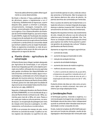FERTILIZAÇÃO NATURAL: ROCHAGEM, AGRICULTURA ORGÂNICA... 
163 
Créditos Sumário Apresentação Home 
fracos da cadeia alimentar podem afetar igual-mente 
as zonas desenvolvidas. 
No Brasil, o Decreto nº 6323, publicado no DOU 
de 28/12/2007, passou a regulamentar a Lei nº 
10.831/2003, estabelecendo as regras que, a partir 
daquela data, passam a orientam a produção, 
armazenamento, rotulagem, transporte, certi-ficação, 
comercialização e fiscalização da agricul-tura 
orgânica. Cria o Sistema Brasileiro de Avalia-ção 
da Conformidade Orgânica, que será compos-to 
pelo MAPA, órgãos de fiscalização dos estados 
e organismos de avaliação da conformidade orgâ-nica. 
O Decreto autoriza os agricultores familiares 
a realizarem a venda direta ao consumidor desde 
que tenham cadastro junto ao órgão fiscalizador. 
Todos os segmentos envolvidos na rede de pro-dução 
orgânica terão prazo de dois anos para se 
adequarem às regras do decreto. 
4. Plantio direto - agricultura de 
conservação 
O Plantio Direto (zero tillage), também designado 
por Agricultura de Conservação, é um conjunto 
de técnicas integradas que têm como objetivo prin-cipal 
uma melhor utilização dos recursos agrícolas 
pela gestão simultânea das disponibilidades em 
solo (incluindo controle da erosão), água e recur-sos 
biológicos, combinada com a forte redução na 
aplicação de insumos externos. O primeiro passo 
da introdução do Sistema de Plantio Direto (SPD), 
no Brasil, parece ter sido dado pela Faculdade de 
Agronomia da Universidade Federal do Rio Gran-de 
do Sul, em 1969. (ANEXO C) 
Segundo a Federação Brasileira de Plantio Direto 
de Palha (FEBRAPDP), no início da década de 90, a 
área de Plantio Direto no Brasil era de 1 Mha; au-mentou 
para mais de 12 Mha, em 2000. Passou a 
ser usado por todas as culturas perenes, na cana-de- 
açúcar, na recuperação de pastagens por meio 
da rotação entre lavouras e pastagens, no reflo-restamento, 
na fruticultura e na olericultura. 
O SPD é um processo de manejo do solo, muito 
eficiente no controle da erosão. A palha e os res-tos 
vegetais são deixados na superfície do solo, 
que é revolvido apenas no sulco, onde são coloca-das 
sementes e fertilizantes. Não há preparo do 
solo Apenas abertura dos sulcos de plantio. As 
plantas daninhas são controladas por herbicidas. 
Para o sucesso do sistema são fundamentais a ro-tação 
de culturas e o manejo integrado de pragas, 
doenças e plantas invasoras (IAC / Centro de De-senvolvimento 
de Solos e Recursos Ambientais). 
Respeita três requisitos mínimos: não revolvimento 
do solo, rotação de culturas e uso de culturas de 
cobertura para formação de palhada. Visa “me-lhorar 
as condições ambientais (água-solo-clima) 
para explorar da melhor forma possível o poten-cial 
genético de produção das culturas” (Federa-ção 
Brasileira de Plantio Direto). 
Apresenta as seguintes vantagens agronômicas: 
⎯ controle da erosão; 
⎯ aumento da água armazenada no solo; 
⎯ redução da oscilação térmica; 
⎯ aumento da atividade biológica; 
⎯ aumento dos teores de matéria orgânica; 
⎯ melhoria da estrutura do solo. 
“(...)Com o aumento da cobertura de 30 para 80%, 
a temperatura da superfície é reduzida até em 4oC. 
/.../ Com uma cobertura morta de cerca de 70%, a 
evaporação do solo reduz-se para cerca de ¼” (IAC, 
2007). 
O plantio direto não deve ser visto como um pro-cesso 
rígido ou receita universal, mas como um 
sistema que exige adaptações locais. 
5. Considerações finais 
A fertilização química, incluindo a orgânica, e a 
remineralização (rochagem) são complementos à 
fertilidade natural dos solos e fator indispensável 
quando se pretenda obter elevadas taxas de pro-dutividade 
e evitar a exaustão do solo. 
O solo, material complexo de difícil definição por-que 
varia em função da utilização, resulta da de-sagregação 
e decomposição das rochas pela ação 
 
