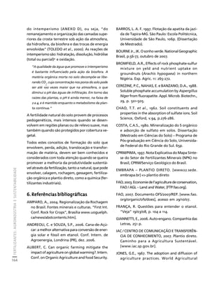 FERTILIZANTES: AGROINDÚSTRIA E SUSTENTABILIDADE 
164 
Créditos Sumário Apresentação Home 
do intemperismo (ANEXO D), ou seja, “do 
remanejamento e organização das camadas supe-riores 
da crosta terrestre sob ação da atmosfera, 
da hidrosfera, da biosfera e das trocas de energia 
envolvidas” (TOLEDO et al., 2000). As reações de 
intemperismo são: hidratação, dissolução, hidrólise 
(total ou parcial)9 e oxidação. 
“A qualidade da água que promove o intemperismo 
é bastante influenciado pela ação da biosfera. A 
matéria orgânica morta no solo decompõe-se libe-rando 
CO 
, cuja concentração nos poros do solo pode 
2 
ser até 100 vezes maior que na atmosfera, o que 
diminui o pH das águas de infiltração. Em torno das 
raízes das plantas, o pH é ainda menor, na faixa de 
2 a 4, e é mantido enquanto o metabolismo da plan-ta 
continua.” 
A fertilidade natural do solo provem de processos 
pedogenéticos, mais intensos quando se desen-volvem 
em regiões planas ou de relevo suave, mas 
também quando são protegidos por cobertura ve-getal. 
Todos estes conceitos de formação do solo que 
envolvem, perda, adição, translocação e transfor-mação 
de matéria, devem ser bem conhecidos e 
considerados com toda atenção quando se queira 
promover a melhoria da produtividade sustentá-vel 
através da fertilização, tanto a natural, que pode 
envolver, calagem, rochagem, gessagem, fertiliza-ção 
orgânica e plantio direto, como a química (fer-tilizantes 
industriais). 
6. Referências bibliográficas 
AMPARO, A., 2004. Regionalização da Rochagem 
no Brasil. Fontes minerais e culturas. “First Int. 
Conf. Rock for Crops”, Brasília www.uoguelph. 
ca/news/abstcontents.htm]. 
ANDREOLI, C. e SOUZA, S.P., 2006. Cana-de-Açú-car: 
a melhor alternativa para conversão de ener-gia 
solar e fóssil em etanol. Conf. Intern. de 
Agroenergia, Londrina (PR), dez. 2006. 
AUBERT, C. Can organic farming mitigate the 
impact of agriculture on global warming?. Intern. 
Conf. on Organic Agriculture and food Security. 
BARROS, L. A. F. 1997. Flotação da apatita da jazi-da 
de Tapira-MG. São Paulo: Escola Politécnica, 
Universidade de São Paulo, 106p. (Dissertação 
de Mestrado). 
BOURNE Jr., JK. O sonho verde. National Geographic 
Brasil, p.56-77, outubro de 2007. 
BROMFIELD, A.R., Effects of rock phosphate-sulfur 
mixture on yeld and nutrient uptake on 
groundnuts (Arachis hypogaea) in northern 
Nigéria. Exp. Agric. 11: 265-272. 
CEREZINE, P.C., NAHAS, E. e BANZANO, D.A., 1988. 
Soluble phosphate accumulation by Aspergillus 
Níger from fluorapatite. Appl. Microb. Biotechn., 
29, p. 501-505. 
CHAO, T.T. et al., 1962. Soil constituents and 
properties in the absorption of sulfate ions. Soil 
Science, Oxford, v.94, p.276-286. 
COSTA, C.A.S., 1980. Mineralização do S orgânico 
e adsorção de sulfato em solos. Dissertação 
(Mestrado em Ciências do Solo) – Programa de 
Pós-graduação em Ciência do Solo, Universida-de 
Federal do Rio Grande do Sul. 65p. 
CPRM/PIMA, 1997. Nota Explicativa do Mapa Sínte-se 
do Setor de Fertilizantes Minerais (NPK) no 
Brasil, CPRM/Serviço Geológico do Brasil. 
EMBRAPA – PLANTIO DIRETO. [www22.sede. 
embrapa.br] => plantio direto 
FAO, 2003. Economie de l’agriculture de conservation, 
FAO / AGL – Land and Water, [FTP.fao.org]. 
FAO, 2007. Documento OFS/2007/REP. [www.fao. 
org/organic/ofs/does], acesso em 29/10/07. 
FRANÇA, R. Questões para entender o etanol. 
“Veja” 19/03/08, p. 104 a 114. 
GIANNETTI, E., 2006. Auto-engano. Companhia das 
Letras, 251 p. 
IAC / CENTRO DE COMUNICAÇÃO E TRANSFERÊN-CIA 
DE CONHECIMENTO, 2007. Plantio direto. 
Caminho para a Agricultura Sustentável. 
[www.iac.sp.gov.br]. 
JONES, G.E., 1967. The adoption and diffusion of 
agriculture practices. World Agricultural 
 