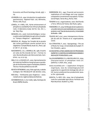 FERTILIZAÇÃO NATURAL: ROCHAGEM, AGRICULTURA ORGÂNICA... 
165 
Créditos Sumário Apresentação Home 
Economics and Rural Sociology Annals, 9(3): 1- 
29. 
LEVINSON, A.A., 1974. Introduction to exploration 
geochemistry. Applied Publ. Ltd, Wilmette, 
Illinois, USA, 614 p. 
LOWELL, K e WEIL, R.R., Pyrite enhancement of 
phosphorus availability from African phosphate 
rocks. A laboratory study. Soil Sci. Soc. Am. J., 
59: 1645-1654. 
MENEZES, E.A., 2006. Controle Biológico: na bus-ca 
pela sustentabilidade da agricultura brasilei-ra. 
“Campo e Negócios” - agosto/2006. 
MISSOUX, M., 1853/54. Sur l’emploi de la poudre 
des roches granitiques comme excitant de la 
végétation. Compte Rendu Acad. Sci., Paris, t.36: 
p.1136 e t. 37: p.245. 
NASCIMENTO, J.A.L. e MORELLI, M., 1980. Enxofre 
em solos do Rio Grande do Sul. I. Formas no 
solo. Revista Brasileira de Ciência do Solo, Cam-pinas, 
v.4, p.131-135. 
OBA, C.A.I. e CHAVES A.P., 2000. Aproveitamento 
de materiais fosfáticos marginais para a produ-ção 
de fertilizantes organo-fosfatados, Boletim 
Técnico / Escola politécnica da USP. 
REVISTA PETROBRAS, 2005. Xisto agrícola, o adubo 
ecológico. Ver: Petrobras No 108, Set./Out. 2005. 
ROC-KALL - Fertilizantes para Orgânicos – www. 
rockall.com.br, Agência Sebrae de Notícias. 
SCHOBBENHAUS, C. et al. (eds), 1984. Geologia do 
Brasil, DNPM, Brasília. 
SORRENSON, W.J., 1997. Financial and economic 
implications of non-tillage and crop rotation 
compared to conventional crop systems. TCI Oca-sional 
Paper, Series No.9, Rome, FAO. 
TEIXEIRA et al., organizadores, 2000. Decifrando 
a Terra. Oficina de Textos, São Paulo, 558 p. 
THEODORO, S. H., 2003. Fertilização da terra pela terra: 
uma alternativa de sustentabilidade para o pequeno 
produtor rural, Tese de doutoramento, Universidade 
de Brasília – UNB. 
TOLEDO, M.C. et al., 2000. Intemperismo e forma-ção 
do solo (In: Teixeira et al. organizadores, 
2000). 
Van STRAATEN, P., 2007. Agrogeology – The use 
of Rocks for Crops. Universidade de Guelph / P. 
Van Straaten., 440 p. 
XV ENCONTRO LATINO-AMERICANO DO PROGRAMA 
EMPRETEC E A MOSTRA DE EMPREENDEDORISMO E 
INOVAÇÃO TECNOLÓGICA, 2006. 
Van KAUWENBERGH, S.J. e McCLELLAN, G.H., 2004. 
Characterization of phosphate rocks (in: 
ZAPATA, F e ROY, R.N., 2004) 
www.nouvelobs.com – L’application d’engrais 
organiques, issus du compostage,pourrait 
augmentar la capacité de stockage des sols en 
CO 
tout en améliorant leur productivité. (aces-so 
em 25/02/2008). 
2 
ZAPATA, F e ROY, R.N., 2004. Use of phosphate 
rocks for sustainable agriculture. Fertilizer and 
Plant Nutrition. Bulletin 13, FAO. 
 