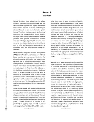 FERTILIZANTES: AGROINDÚSTRIA E SUSTENTABILIDADE 
166 
Créditos Sumário Apresentação Home 
Anexo A 
ROCHAGEM 
Natural fertilizers, those substances that release 
nutrients from natural organic and rocks and mi-neral 
substances together with organic matter have 
been used for centuries to counter soil fertility de-clines 
and should be seen as an alternative option. 
Natural fertilizers include organic and mineral 
substances that supply nutrients to soils, enhance 
soil physical and biological and soil health as well as 
promote plant growth. These natural nutrient 
resources include poultry and cattle manures, green 
manures, leaf litter, and other organic residues as 
well as ashes and geological resources such as 
phosphate rocks and multi-nutrient silicate rock 
fertilizers./…/ 
More recently, integrated nutrient management 
(INM) systems have been promoted as part of broad-based, 
practical farm management strategies that 
aim at improving soil fertility and reducing the 
excessive use of soluble nutrient inputs. These 
strategies take account of the complex mineral-organic 
interactions in soils and include rocks and 
minerals as part of the system. INM is based on 
the ‘judicious’ manipulation of nutrient stocks and 
flows in an agricultural system that aims at 
reaching a ‘sustainable’ level of agricultural 
production. In the scheme of low external input 
agriculture (LEIA) practices the use of natural, rock-and 
mineral-based fertilizers plays a considerable 
role for more sustainable soil fertility management 
practices. 
While the use of rock- and mineral-based fertilizer 
has been advocated by some farmers and scientists, 
many questions remain, especially the effectiveness 
of applying silicate rock fertilizer to soils. The main 
concern is the generally low solubility of most rocks 
and the subsequent low availability of nutrients to 
pants. Another constraint is related to the 
practicality of applying large amounts of ground 
rock to agricultural land (van STRAATEN, 2007). 
It has been know for some time that soil quality, 
food quality, is a complex subject. /…/ the use of 
pesticides, biocides on soil reduces the ability of the 
soil to hold water! From the study of volcanic areas 
we know how long it takes to form good soil as 
with Hawaii and we also know that some soil is best 
for food and some for forests and today, for bio 
fuels such as ethanol. /…/ It is always necessary to 
monitor water chemistry in all agricultural regions, 
soil water and river wter (e.g. the Mississipi 
compared to the Amazon and Rio Negro). Rivers in 
laterite regions are low in nutrient, which show the 
differences in agricultural productivity. /…/ It is 
interesting to contemplate that water can be 
mineralized with appropriate rocks and pumped to 
the land using wind power (zero pollution) (FYFE, 
2004). 
Manufactured water-soluble P fertilizers such as 
superphosphates are commonly recommended 
to correct P deficiencies, but most developing 
countries import these fertilizers, which are 
often in limited supply and represent a major 
outlay for resource-poor farmers. In addition, 
intensification of agricultural production in these 
countries necessitates the addition of P not only to 
increase crop production but also to improve soil P 
status in order to avoid further soil degradation. 
Hence, it is imperative to explore alternative P 
sources. Under certain soil and climate conditions, 
the direct application of PR, especially where 
available locally, has proved to be an agronomically 
and economically sound alternative to the more 
expensive superphosphates. PR deposits occur 
worldwide, but few are mined (for use mainly as 
raw materials to manufacture water-soluble P 
fertilizers) [(ZAPATA e ROY, Use of phosphate rocks 
for sustainable agriculture. FAO, Fertilizer and Plant 
Nutrition Bulletin 13, 2004)]. 
1 
12 
1 
 