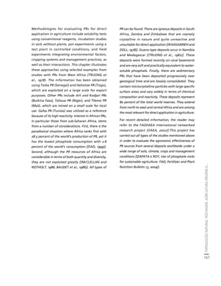 FERTILIZAÇÃO NATURAL: ROCHAGEM, AGRICULTURA ORGÂNICA... 
167 
Créditos Sumário Apresentação Home 
Methodologies for evaluating PRs for direct 
application in agriculture include solubility tests 
using conventional reagents, incubation studies 
in soils without plants, pot experiments using a 
test plant in controlled conditions, and field 
experiments integrating environmental factors, 
cropping systems and management practices, as 
well as their interactions. This chapter illustrates 
these approaches using selected examples from 
studies with PRs from West Africa (TRUONG et 
al., 1978). The information has been obtained 
using Taiba PR (Senegal) and Hahotoe PR (Togo), 
which are exploited on a large scale for export 
purposes. Other PRs include Arli and Kodjari PRs 
(Burkina Faso), Tahoua PR (Niger), and Tilemsi PR 
(Mali), which are mined on a small scale for local 
use. Gafsa PR (Tunisia) was utilized as a reference 
because of its high reactivity. Interest in African PRs, 
in particular those from sub-Saharan Africa, stems 
from a number of considerations. First, there is the 
paradoxical situation where Africa ranks first with 
28.5 percent of the world’s production of PR, yet it 
has the lowest phosphate consumption with 2.8 
percent of the world’s consumption [(FAO, 1999)]. 
Second, although the PR resources of Africa are 
considerable in terms of both quantity and diversity, 
they are not exploited greatly [(McCLELLAN and 
NOTHOLT, 1986; BAUDET et al., 1986)]. All types of 
PR can be found. There are igneous deposits in South 
Africa, Zambia and Zimbabwe that are coarsely 
crystalline in nature and quite unreactive and 
unsuitable for direct application [(KHASAWNEH and 
DOLL, 1978)]. Guano-type deposits occur in Namibia 
and Madagascar [(TRUONG et al., 1982)]. These 
deposits were formed recently on coral basements 
and are very soft and practically equivalent to water-soluble 
phosphate. Finally, there are sedimentary 
PRs that have been deposited progressively over 
geological time and are loosely consolidated. They 
contain microcrystalline particles with large specific 
surface areas and vary widely in terms of chemical 
composition and reactivity. These deposits represent 
80 percent of the total world reserves. They extend 
from north to west and central Africa and are among 
the most relevant for direct application in agriculture. 
For recent detailed information, the reader may 
refer to the FAO/IAEA international networked 
research project [(IAEA, 2002)].This project has 
carried out all types of the studies mentioned above 
in order to evaluate the agronomic effectiveness of 
PR sources from several deposits worldwide under a 
wide range of soils, climate, crops and management 
conditions [(ZAPATA e ROY, Use of phosphate rocks 
for sustainable agriculture. FAO, Fertilizer and Plant 
Nutrition Bulletin 13, 2004)]. 
 