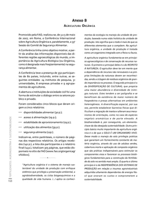 FERTILIZANTES: AGROINDÚSTRIA E SUSTENTABILIDADE 
168 
Créditos Sumário Apresentação Home 
Anexo B 
AGRICULTURA ORGÂNICA 
Promovido pela FAO, realizou-se, de 3 a 5 de maio 
de 2007, em Roma, a Conferência Internacional 
sobre Agricultura Orgânica e, paralelamente, a 33a 
Sessão do Comitê de Segurança Alimentar. 
A Conferência tinha como objetivo mostrar, a par-tir 
da análise das informações disponíveis das di-ferentes 
regiões agroecológicas do mundo, a im-portância 
da Agricultura Biológica (ou Orgânica, 
como é designada mais freqüentemente) na segu-rança 
alimentar. 
A Conferência teve a presença de 350 participan-tes 
de 80 países, incluindo, entre outras, as se-guintes 
entidades: 24 institutos de pesquisa, 31 
universidades, 8 empresas privadas e 9 agrupa-mentos 
de agricultores. 
A abertura a instituições da sociedade civil foi uma 
forma de estimular o diálogo entre os setores pú-blico 
e privado. 
Foram considerados cinco blocos que deram ori-gem 
a cinco relatórios: 
⎯ disponibilidades alimentar (30 p.); 
⎯ acesso à alimentação (29 p.); 
⎯ estabilidade de aprovisionamento (29 p.); 
⎯ utilização dos alimentos (39 p.); 
⎯ segurança alimenta (22p.). 
Indicam-se, entre parênteses, o número de pági-nas 
dos respectivos relatórios. Os artigos recebi-dos 
(142 p.), a lista dos participantes e o relatório 
final (14 p.), totalizam 305 páginas, que estão dis-poníveis 
no sítio da FAO [www.fao.org/organicag/ 
ofs/docs]. 
“Agricultura orgânica é o sistema de manejo sus-tentável 
da unidade de produção com enfoque 
sistêmico que privilegia a preservação ambiental, a 
agrobiodiversidade, os ciclos biogeoquímicos e a 
qualidade de vida humana. /.../ aplica os conheci-mentos 
da ecologia no manejo da unidade de pro-dução, 
baseada numa visão holística da unidade de 
produção. Isto significa que o todo é mais do que os 
diferentes elementos que o compõem. Na agricul-tura 
orgânica, a unidade de produção é tratada 
como um organismo integrado com a flora e a fauna. 
A agricultura orgânica fundamenta-se em princípi-os 
agroecológicos e de conservação de recursos na-turais. 
O primeiro e principal deles é o do RESPEITO 
À NATUREZA. O agricultor deve ter em mente que 
a dependência de recursos não renováveis e as pró-prias 
limitações da natureza devem ser reconheci-das, 
sendo a ciclagem de resíduos orgânicos de gran-de 
importância no processo. O segundo princípio é o 
da DIVERSIFICAÇÃO DE CULTURAS, que propicia 
uma maior abundância e diversidade de inimi-gos 
naturais. Estes tendem a ser polígrafos e se 
beneficiam da existência de maior número de 
hospedeiros e presas alternativas em ambientes 
heterogêneos. A diversificação espacial, por sua 
vez, permite estabelecer barreiras físicas que di-ficultam 
a migração de insetos e alteram seus meca-nismos 
de orientação, como no caso de espécies 
vegetais aromáticas e de porte elevado. A 
biodiversidade é, por conseguinte, um elemento-chave 
da tão desejada sustentabilidade. Outro prin-cípio 
básico muito importante da agricultura orgâ-nica 
é o de que o SOLO É UM ORGANISMO VIVO. 
Desse modo o manejo do solo privilegia práticas 
que garantam um fornecimento constante de ma-téria 
orgânica, através do uso de adubos verdes, 
cobertura morta e aplicação de composto orgânico 
que são práticas indispensáveis para estimular os 
componentes vivos e favorecer os processos bioló-gicos 
fundamentais para a construção da fertilida-de 
do solo no sentido mais amplo. O quarto e último 
princípio é o da INDEPENDÊNCIA DOS SISTEMAS DE 
PRODUÇÃO em relação a insumos agroindustriais 
adquiridos altamente dependentes de energia fós-sil 
que oneram os custos e comprometem a 
sustentabilidade. 
1 
1 
 