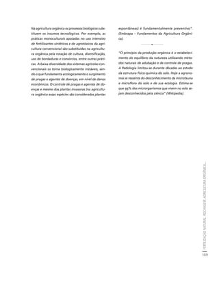 FERTILIZAÇÃO NATURAL: ROCHAGEM, AGRICULTURA ORGÂNICA... 
169 
Créditos Sumário Apresentação Home 
Na agricultura orgânica os processos biológicos subs-tituem 
os insumos tecnológicos. Por exemplo, as 
práticas monoculturais apoiadas no uso intensivo 
de fertilizantes sintéticos e de agrotóxicos da agri-cultura 
convencional são substituídas na agricultu-ra 
orgânica pela rotação de cultura, diversificação, 
uso de bordaduras e consórcios, entre outras práti-cas. 
A baixa diversidade dos sistemas agrícolas con-vencionais 
os torna biologicamente instáveis, sen-do 
o que fundamenta ecologicamente o surgimento 
de pragas e agentes de doenças, em nível de danos 
econômicos. O controle de pragas e agentes de do-enças 
e mesmo das plantas invasoras (na agricultu-ra 
orgânica essas espécies são consideradas plantas 
espontâneas) é fundamentalmente preventivo”. 
(Embrapa – Fundamentos da Agricultura Orgâni-ca). 
1 
“O princípio da produção orgânica é o estabeleci-mento 
do equilíbrio da natureza utilizando méto-dos 
naturais de adubação e de controle de pragas. 
A Pedologia limitou-se durante décadas ao estudo 
da estrutura físico-química do solo. Hoje a agrono-mia 
se ressente do desconhecimento da microfauna 
e microflora do solo e de sua ecologia. Estima-se 
que 95% dos microrganismos que vivem no solo se-jam 
desconhecidos pela ciência” (Wikipedia). 
 