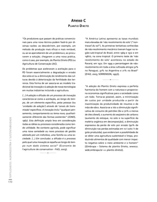 FERTILIZANTES: AGROINDÚSTRIA E SUSTENTABILIDADE 
170 
Créditos Sumário Apresentação Home 
“Os produtores que passam de práticas convencio-nais 
para uma nova técnica podem fazê-lo por di-versas 
razões: ao descobrirem, por exemplo, um 
método de produção mais eficaz e mais rentável, 
ou ao se aperceberem de um problema e, ao procu-rarem 
a solução, chegarem a uma nova prática, 
como é caso, por exemplo, do Plantio Direto (PD) ou 
Agricultura de Conservação (AC). 
Os problemas que aceleraram a aceitação para o 
PD foram essencialmente a degradação e erosão 
dos solos e/ ou a diminuição do rendimento das cul-turas 
devido à deterioração da fertilidade dos ter-renos. 
Esta forma de ver associa-se ao modelo tra-dicional 
da inovação e à adoção de novas tecnologias 
em muitas indústrias incluindo a agricultura. 
(...) A adoção e difusão de um processo de inovação 
caracteriza-se como a aceitação, ao longo do tem-po, 
de um elemento específico, pelas pessoas (ou 
‘unidades de adoção’) através de ‘canais de trans-missão’ 
específicos. A inovação inclui “qualquer pen-samento, 
comportamento ou tema novo, qualitati-vamente 
diferente das formas existentes” (JONES, 
1967). Esta definição ampla leva em consideração 
todas as idéias ou processos considerados como ten-do 
utilidade. No contexto agrícola, pode significar 
uma nova variedade ou novo processo de gestão 
adotado por um indivíduo, uma família ou uma so-ciedade. 
(...) Em conclusão: a difusão é o processo 
pelo qual uma inovação se espalha ao longo do tem-po 
num dado sistema social” (Économie de 
l’agriculture de conservation - FAO, 2003). 
Anexo C 
PLANTIO DIRETO 
1 
1 
“A América Latina apresenta as taxas mundiais 
mais elevadas de ‘não revolvimento do solo’ (“non-travail 
du sol”). As primeiras tentativas conhecidas 
de não-revolvimento mecânico tiveram lugar na re-gião 
sub-tropical do Brasil, entre 1969 e 1972 e em 
1981/2, na zona tropical. O primeiro teste de ‘não 
revolvimento do solo’ aconteceu no estado do 
Paraná, em 1972. Em 1999 a percentagem de não-revolvimento 
em toda a área cultivada atingia 52% 
no Paraguai, 32% na Argentina e 21% no Brasil” 
[(FAO, 2003; SORRENSON, 1997)]. 
1 
“A adoção do Plantio Direto expressa a perfeita 
harmonia do homem com a natureza e proporcio-na 
economias significativas para a sociedade como 
um todo. Torna-se possível, assim, a minimização 
de custos por unidade produzida a partir da 
maximização da produtividade de insumos e de 
mão-de-obra. Associa-se a isto a diminuição signifi-cativa 
de consumo de petróleo (60 a 70% a menos 
de óleo diesel), o aumento do seqüestro de carbono 
(aumento do estoque, no solo e na superfície da 
matéria orgânica em decomposição), a diminuição 
expressiva da perda de solo por erosão (90% de 
diminuição nas perdas estimadas em 10 t solo / t de 
grão produzida), que evidenciam a possibilidade de 
se obter uma agricultura sustentável e limpa, pro-duzindo 
alimentos de qualidade com menor impac-to 
negativo sobre o meio ambiente e o homem” 
[(Embrapa – Sistema de plantio Direto, www22. 
sede.embrapa.br => plantio direto)]. 
 
