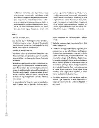 FERTILIZANTES: AGROINDÚSTRIA E SUSTENTABILIDADE 
172 
Créditos Sumário Apresentação Home 
rochas esses elementos estão disponíveis para os 
organismos em concentrações muito baixas e, nas 
soluções em concentrações demasiado elevadas, 
para assegurar uma alimentação contínua e sufici-ente 
para os organismos vivos. Neste particular, o 
solo desempenha um papel fundamental por se tra-tar 
de um meio intermediário entre a fase sólida 
(rocha) e líquida (água). No solo essa função vital 
para os organismos vivos é desempenhada por uma 
fração organomineral denominada plasma agilo-húmico 
por ser constituída por íntima associação de 
argilominerais e húmus. A associação deste plasma 
argilo-húmico com minerais residuais, herdados da 
rocha parental como, por exemplo, o quatzo, for-nece 
a organização estrutural e textural do solo" 
(TOLEDO et al., 2000 in TEIXEIRA et al., 2000). 
Notas 
1 In: van Straaten, 2007. 
2 As diversas ações do Programa não têm tido, 
infelizmente, uma ampla e desejável divulgação 
de resultados, nem entre o grande público, nem 
entre pesquisadores interessados. 
3 Citrato de Amônio Neutro. 
4 Ugandito - rocha que contem leucita como fase 
félsica principal, clinopiroxênio, titanomagnetita 
e perovskita e, eventualmente, olivina, flogopita 
e apatita. 
5 Kimberlito - peridotito (rocha rica de olivina) al-calino, 
pofirítico (macrocristais numa matriz fina), 
com fenocristais de olivina (habitualmente 
serpentinizada ou carbonatizada), flogopita (com 
freqüência cloritizada), piropo (variedade de gra-nada) 
cromífero, com uma matriz fina de calcita 
e olivina de segunda geração. É a rocha-mãe dos 
diamantes. 
6 A produção de fertilizantes organo-fosfatados, 
pelo processo francês Humifert, utiliza o ácido 
nítrico no ataque dos fosfatos (OBA e CHAVES, 
2000). 
7 Na Índia, a glauconita é importante fonte de K 
para a agricultura. 
8 Sem haver avanço das fronteiras agrícolas, mas 
pressupondo-se que a fertilização biológica se-ria 
executada nos espaços agrícolas que hoje não 
fazem correta adubação ou não recorrem a ne-nhuma 
tecnologia de fertilização. Sabe-se que 
há uma diminuição efetiva do rendimento da pro-dução 
agrícola quando se passa de um forte co-eficiente 
de aplicação de insumos para sistemas 
de produção biológica. Pelo contrário, quando 
se passa de sistemas com fraca aplicação de 
insumos, para a agricultura orgânica, o rendi-mento 
praticamente duplica (n.a.). 
9 Em alguns ambientes o pH das águas pode ser 
inferior a 5 e, neste caso ao invés da hidrólise, a 
reação predominante é a acidólise (TOLEDO et 
al., 2000). 
 