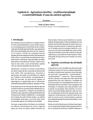 AGRICULTURA FAMILIAR - MULTIFUNCIONALIDADE E SUSTENTABILIDADE. O CASO DO CALCÁRIO AGRÍCOLA 
173 
Créditos Sumário Apresentação Home 
Capítulo 6 - Agricultura familiar - multifuncionalidade 
e sustentabilidade. O caso do calcário agrícola 
Os autores 
Cleide de Marco Pereira 
Economista, D.Sc. Professora do CEA/PUC-Campinas. E-mail: cleidemp@gmail.com 
1. Introdução 
Este capítulo procura evidenciar a relação existen-te 
entre sustentabilidade e uso de calcário agríco-la, 
com destaque para a dimensão social, configu-rada 
pela atividade agrícola familiar, que representa 
85% das propriedades agrícolas do País. São per-to 
de quatro milhões de estabelecimentos 
agropecuários de categoria familiar distribuídos por 
todo o País e concentrados principalmente nas re-giões 
Norte e Nordeste. Segundo dados do IBGE, 
apenas 800 mil produtores utilizam calcário agrí-cola 
em seus solos, o que corresponde a apenas 
18% do total de estabelecimentos do País. 
Atualmente, no Brasil, os maiores consumidores 
de calcário agrícola são os grandes produtores de 
soja, milho, café, cana-de-açúcar, citricultura e 
pecuaristas, que estão concentrados nas regiões 
Sul, Sudeste e Centro-Oeste, correspondendo a 
85% do mercado. Os agricultores ligados ao 
agronegócio ou agribusiness são os maiores be-neficiados 
pelas políticas públicas agrícolas no País. 
O atual panorama do mercado de calcário agrícola 
no Brasil confirma a grande potencialidade de con-sumo 
que representa a categoria de produtores 
familiares, pois, segundo a Associação Brasileira de 
Produtores de Calcário (ABRACAL), a necessidade 
de correção dos solos do País chega a 75 milhões 
de toneladas, sendo que, no ano de 2006, foram 
consumidas apenas 16,7 milhões de toneladas. 
Para que os agricultores familiares se constituam 
em efetivos consumidores do insumo, algumas 
ações por parte do poder público deverão ser 
direcionadas. Pereira (2007) evidenciou a necessi-dade 
de reorganização e institucionalização de uma 
política nacional de utilização do calcário que con-temple, 
prioritariamente, os pequenos agriculto-res. 
O modelo atual só consegue viabilizar o con-sumo 
em 23% das necessidades dos solos do País, 
reflexo do modelo construído no decorrer das dé-cadas 
de 50-70, período de modernização e indus-trialização 
da agricultura que resultou em exclu-são 
social. 
2. Aspectos conceituais da atividade 
agrícola 
A agricultura é uma atividade que demanda ação 
constante no decorrer do ano, embora haja deter-minados 
momentos que requerem maior atenção, 
em termos de “o que plantar”, “quanto plantar”, 
“quando plantar”, “o que criar”. Para o produtor 
familiar, planejar suas ações não é fácil, diante dos 
ajustamentos dos seus objetivos à realidade de 
recursos escassos e à necessidade de manter a so-brevivência 
de seus familiares. Para ultrapassar tais 
limitações, é necessário que cada produtor rural 
aumente sua produção. Este aumento, via incre-mento 
da produtividade, depende, cada vez mais, 
do uso adequado de técnicas agropecuárias, que 
requerem conhecimentos, insumos e bens de ca-pital. 
O uso do insumo mineral calcário, essencial 
para obtenção de ganhos de produtividade, é uma 
dessas técnicas. 
Dentre os vários fatores que contribuem para agra-var 
os impactos da modernização agropecuária so-bre 
os produtores familiares, podemos destacar a 
 