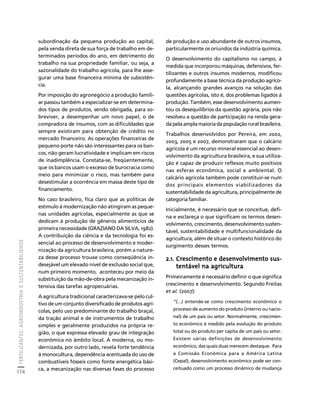 FERTILIZANTES: AGROINDÚSTRIA E SUSTENTABILIDADE 
174 
Créditos Sumário Apresentação Home 
subordinação da pequena produção ao capital, 
pela venda direta de sua força de trabalho em de-terminados 
períodos do ano, em detrimento do 
trabalho na sua propriedade familiar, ou seja, a 
sazonalidade do trabalho agrícola, para lhe asse-gurar 
uma base financeira mínima de subsistên-cia. 
Por imposição do agronegócio a produção famili-ar 
passou também a especializar-se em determina-dos 
tipos de produtos, sendo obrigada, para so-breviver, 
a desempenhar um novo papel, o de 
compradora de insumos, com as dificuldades que 
sempre existiram para obtenção de crédito no 
mercado financeiro. As operações financeiras de 
pequeno porte não são interessantes para os ban-cos, 
não geram lucratividade e implicam em riscos 
de inadimplência. Constata-se, freqüentemente, 
que os bancos usam o excesso de burocracia como 
meio para minimizar o risco, mas também para 
desestimular a ocorrência em massa deste tipo de 
financiamento. 
No caso brasileiro, fica claro que as políticas de 
estímulo à modernização não atingiram as peque-nas 
unidades agrícolas, especialmente as que se 
dedicam à produção de gêneros alimentícios de 
primeira necessidade (GRAZIANO DA SILVA, 1982). 
A contribuição da ciência e da tecnologia foi es-sencial 
ao processo de desenvolvimento e moder-nização 
da agricultura brasileira, porém a nature-za 
desse processo trouxe como conseqüência in-desejável 
um elevado nível de exclusão social que, 
num primeiro momento, aconteceu por meio da 
substituição da mão-de-obra pela mecanização in-tensiva 
das tarefas agropecuárias. 
A agricultura tradicional caracterizava-se pelo cul-tivo 
de um conjunto diversificado de produtos agrí-colas, 
pelo uso predominante do trabalho braçal, 
da tração animal e de instrumentos de trabalho 
simples e geralmente produzidos na própria re-gião, 
o que expressa elevado grau de integração 
econômica no âmbito local. A moderna, ou mo-dernizada, 
por outro lado, revela forte tendência 
à monocultura, dependência acentuada do uso de 
combustíveis fósseis como fonte energética bási-ca, 
a mecanização nas diversas fases do processo 
de produção e uso abundante de outros insumos, 
particularmente os oriundos da indústria química. 
O desenvolvimento do capitalismo no campo, à 
medida que incorporou máquinas, defensivos, fer-tilizantes 
e outros insumos modernos, modificou 
profundamente a base técnica da produção agríco-la, 
alcançando grandes avanços na solução das 
questões agrícolas, isto é, dos problemas ligados à 
produção. Também, esse desenvolvimento aumen-tou 
os desequilíbrios da questão agrária, pois não 
resolveu a questão de participação na renda gera-da 
pela ampla maioria da população rural brasileira. 
Trabalhos desenvolvidos por Pereira, em 2002, 
2003, 2005 e 2007, demonstraram que o calcário 
agrícola é um recurso mineral essencial ao desen-volvimento 
da agricultura brasileira, e sua utiliza-ção 
é capaz de produzir reflexos muito positivos 
nas esferas econômica, social e ambiental. O 
calcário agrícola também pode constituir-se num 
dos principais elementos viabilizadores da 
sustentabilidade da agricultura, principalmente de 
categoria familiar. 
Inicialmente, é necessário que se conceitue, defi-na 
e esclareça o que significam os termos desen-volvimento, 
crescimento, desenvolvimento susten-tável, 
sustentabilidade e multifuncionalidade da 
agricultura, além de situar o contexto histórico do 
surgimento desses termos. 
2.1. Crescimento e desenvolvimento sus-tentável 
na agricultura 
Primeiramente é necessário definir o que significa 
crescimento e desenvolvimento. Segundo Freitas 
et al. (2007): 
“(...) entende-se como crescimento econômico o 
processo de aumento do produto (interno ou nacio-nal) 
de um país ou setor. Normalmente, crescimen-to 
econômico é medido pela evolução do produto 
total ou do produto per capita de um país ou setor. 
Existem várias definições de desenvolvimento 
econômico, das quais duas merecem destaque. Para 
a Comissão Econômica para a América Latina 
(Cepal), desenvolvimento econômico pode ser con-ceituado 
como um processo dinâmico de mudança 
 