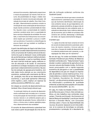 AGRICULTURA FAMILIAR - MULTIFUNCIONALIDADE E SUSTENTABILIDADE. O CASO DO CALCÁRIO AGRÍCOLA 
175 
Créditos Sumário Apresentação Home 
estrutural da economia, objetivando proporcionar 
à maioria da população: (a) maiores níveis de con-sumo; 
(b) possibilidade de chegar a idades mais 
avançadas; (c) maiores recursos para educação; (d) 
redução da jornada de trabalho. Para Celso Furta-do 
(1961), desenvolvimento econômico consiste na 
introdução de novas combinações de fatores de pro-dução 
visando aumentar a produtividade do traba-lho. 
Quando cresce a produtividade do trabalho 
aumenta o produto social, isto é, a quantidade de 
bens e serviços à disposição da sociedade. Por outro 
lado, o crescimento da renda provoca nos consumi-dores 
reações que aumentam a procura e modifi-cam 
sua estrutura. O aumento e a diversificação da 
procura fazem com que também se modifique a 
estrutura da produção”. 
A partir das definições da Cepal e de Celso Furta-do, 
pode-se conceber desenvolvimento econômico 
como um processo de mudança estrutural da eco-nomia 
(na qual se destacam novas combinações 
de uso de fatores) que implicam melhoria do bem-estar 
da população, a qual se manifesta através 
de maior nível de renda per capita, melhores ní-veis 
de educação e de saúde. O crescimento 
econômico é condição necessária e não suficiente 
para haver o desenvolvimento econômico. Na aná-lise 
da evolução da agropecuária brasileira, tem 
sido dada muita atenção ao seu crescimento 
econômico, avaliado pelo crescimento do PIB ou 
da produção, mas não ao seu desenvolvimento 
econômico, o qual pode apresentar diferenças 
entre regiões e, assim, implicar um repensar da 
política econômica (FREITAS et al., 2007). 
Em relação ao conceito de desenvolvimento sus-tentável, 
Silva e Grassi (2005) colocam que: 
“a construção histórica do conceito de desenvolvi-mento 
sustentável está vinculada com o incremen-to 
da preocupação da manutenção e existência de 
recursos naturais e um ambiente propício para a 
continuidade das gerações futuras, rediscutindo o 
ritmo e a forma como o sistema capitalista propu-nha 
o desenvolvimento das sociedades” 
O conceito de desenvolvimento sustentável tem 
suas raízes a partir da percepção da crise do mo-delo 
de civilização ocidental, conforme cita 
Cavalcanti (2000): 
“(...) o momento de crise em que nasce o conceito de 
desenvolvimento sustentável possui características 
que são facilmente identificáveis: deterioração do 
meio ambiente natural, do qual dependemos com-pletamente, 
poluição atmosférica, da água e dos ali-mentos; 
deterioração do meio ambiente social, re-sultando 
em desnutrição, fome, violência; deteriora-ção 
da economia, que se reflete em processos infla-cionários 
sem controle, desemprego e distribuição 
de renda e de riqueza extremamente desiguais. 
E também que: 
“(...) apesar de ainda não haver consenso em torno 
do conceito de desenvolvimento sustentável, admi-te- 
se, de maneira crescente, e torna-se cada vez 
mais claro o fracasso do modelo de desenvolvimen-to 
ocidental predominante até o presente, e a de-sagregação 
das idéias que ele representa”. 
No ano de 1952, foi criada nos Estados Unidos a 
Comissão Presidencial para Política de Materiais 
(também conhecida como “Paley Comission”) para 
estudar e avaliar o potencial da agricultura e dos 
recursos naturais dos Estados Unidos. Os EUA es-tavam 
preocupados com a rápida expansão 
econômica do pós-guerra e com a possibilidade 
de dependência do país em relação às importa-ções 
de petróleo e outras matérias-primas. A Co-missão 
elaborou o relatório intitulado “Resources 
for Freedom, Foundation for Growth and 
Scarcity”, um dos primeiros estudos a pensar limi-tes 
relacionados a problemas de qualidade 
ambiental, ao lado das preocupações com exaustão 
de recursos (CAVALCANTI, op. cit.). 
Em 1963, foi criada nos Estados Unidos a Comis-são 
de Recursos para o Futuro. Esta comissão pu-blicou 
um dos trabalhos mais conhecidos nesse 
campo, (“Scarcity and Growth: the Economics of 
Natural Resource Availability”), escrito por Harold 
Barnett e Chandler Morse, com conclusões 
otimistas sobre o futuro da disponibilidade dos 
recursos. Os autores basearam-se em três evidên-cias: 
a) os avanços da tecnologia na extração, 
processamento e produção; b) a descoberta de 
 