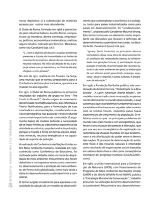 FERTILIZANTES: AGROINDÚSTRIA E SUSTENTABILIDADE 
176 
Créditos Sumário Apresentação Home 
novos depósitos; c) a substituição de materiais 
escassos por outros mais abundantes. 
O Clube de Roma, formado em 1968 e patrocina-do 
pelo industrial italiano, Aurélio Peccei, compos-to 
por 30 membros, dentre cientistas, empresári-os, 
políticos, economistas e matemáticos, realizou 
alguns estudos. Liderado por Dennis L. Meadows, 
como cita Cavalcanti (op. cit.): 
“(...) com o objetivo de discutir e analisar problemas 
presentes e futuros da humanidade e os limites do 
crescimento econômico, diante do uso crescente de 
recursos naturais. No início da década de 70, o gru-po 
já estava com 70 membros e, no final da década, 
chegava a cem pessoas”. 
No ano de 1971, realiza-se em Founex, na Suíça, 
uma reunião que se tornou preparatória para a 
Conferência de Estocolmo na Suécia, que viria a se 
realizar no ano seguinte. 
Em 1972, o Clube de Roma publicou os primeiros 
resultados do trabalho de grupo no livro “The 
Limits to Growth”, dando origem ao movimento 
denominado neomalthusianismo, pois retomava a 
Teoria Malthusiana, para a formulação de suas 
conclusões e recomendações, considerando a va-riável 
demográfica nos países de Terceiro Mundo 
como a mais importante a ser controlada. O argu-mento 
básico do modelo defende a necessidade 
de se impor limites ao crescimento exponencial da 
atividade econômica, populacional e da poluição, 
porque o mundo é finito em terras aráveis, depó-sitos 
minerais, recursos energéticos e na capaci-dade 
de suporte da poluição. 
A realização da Conferência das Nações Unidas so-bre 
Meio Ambiente Humano, realizada em 1972, 
conhecida como Conferência de Estocolmo, foi 
motivada pelos debates sobre os riscos da degra-dação 
do meio ambiente. Pela primeira vez, foram 
debatidos e contrapostos temas como crescimen-to, 
desenvolvimento e proteção do meio ambien-te, 
de forma mais globalizada, como mais tarde a 
idéia do desenvolvimento sustentável viria a con-siderar. 
O termo surgido inicialmente para expressar a ne-cessidade 
de adoção de um modelo de desenvolvi-mento 
que contemplasse o econômico e o ecológi-co, 
tanto para países industrializados como para 
países em desenvolvimento, foi “ecodesenvolvi-mento”, 
proposto pelo Canadense Maurice Strong. 
Este termo tornou-se um elemento muito impor-tante 
nas discussões que levaram à definição de 
desenvolvimento sustentável mais tarde, na déca-da 
de 80. Cavalcanti (2000) cita que: 
“Ignacy Sachs formulou os princípios básicos 
norteadores dessa nova ética de desenvolvimento: 
a) satisfação das necessidades básicas; b) solidarie-dade 
com gerações futuras; c) participação da po-pulação 
envolvida; d) preservação dos recursos na-turais 
e do meio ambiente em geral; e) elaboração 
de um sistema social garantindo emprego, segu-rança 
social e respeito a outras culturas; f) progra-mas 
de educação”. 
Em 1976, a Fundação Bariloche publica, sob coor-denação 
de Amilcar Herrera, “Catastrophe or a New 
Society - A Latin American World Model”, um 
modelo caracterizado como uma reação ao pensa-mento 
dominante no mundo desenvolvido, o qual 
sustentava que os problemas fundamentais que a 
sociedade enfrentava eram aqueles relacionados 
com os limites físicos, impostos pelas taxas 
exponenciais de crescimento da população. O re-latório 
mostrou que os principais problemas do 
mundo não eram físicos e sim sociopolíticos, que 
levam a uma situação de opressão e alienação, que 
por sua vez era conseqüência da exploração ca-racterística 
da situação mundial, em que predomi-nava 
a má distribuição do poder entre e dentro 
das nações. O processo de deterioração do ambi-ente 
físico e dos recursos naturais é entendido 
como resultado de organizações sociais baseadas 
em valores destrutivos e não como conseqüência 
inevitável do progresso humano (CAVALCANTI, 
2000). 
Em 1980, a União Internacional para a Conserva-ção 
da Natureza (UICN), com financiamento do 
Programa de Meio Ambiente das Nações Unidas 
(UNEP) e do World Wildlife Fund (WWF), publica 
a “Estratégia Mundial de Conservação”, trabalho 
precursor na utilização do termo desenvolvimen-to 
sustentável. Pela primeira vez, desenvolvimen- 
 