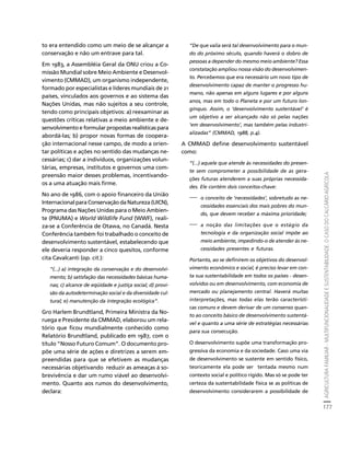 AGRICULTURA FAMILIAR - MULTIFUNCIONALIDADE E SUSTENTABILIDADE. O CASO DO CALCÁRIO AGRÍCOLA 
177 
Créditos Sumário Apresentação Home 
to era entendido como um meio de se alcançar a 
conservação e não um entrave para tal. 
Em 1983, a Assembléia Geral da ONU criou a Co-missão 
Mundial sobre Meio Ambiente e Desenvol-vimento 
(CMMAD), um organismo independente, 
formado por especialistas e líderes mundiais de 21 
países, vinculados aos governos e ao sistema das 
Nações Unidas, mas não sujeitos a seu controle, 
tendo como principais objetivos: a) reexaminar as 
questões críticas relativas a meio ambiente e de-senvolvimento 
e formular propostas realísticas para 
abordá-las; b) propor novas formas de coopera-ção 
internacional nesse campo, de modo a orien-tar 
políticas e ações no sentido das mudanças ne-cessárias; 
c) dar a indivíduos, organizações volun-tárias, 
empresas, institutos e governos uma com-preensão 
maior desses problemas, incentivando-os 
a uma atuação mais firme. 
No ano de 1986, com o apoio financeiro da União 
Internacional para Conservação da Natureza (UICN), 
Programa das Nações Unidas para o Meio Ambien-te 
(PNUMA) e World Wildlife Fund (WWF), reali-za- 
se a Conferência de Otawa, no Canadá. Nesta 
Conferência também foi trabalhado o conceito de 
desenvolvimento sustentável, estabelecendo que 
ele deveria responder a cinco quesitos, conforme 
cita Cavalcanti (op. cit.): 
“(...) a) integração da conservação e do desenvolvi-mento; 
b) satisfação das necessidades básicas huma-nas; 
c) alcance de eqüidade e justiça social; d) provi-são 
da autodeterminação social e da diversidade cul-tural; 
e) manutenção da integração ecológica”. 
Gro Harlem Brundtland, Primeira Ministra da No-ruega 
e Presidente da CMMAD, elaborou um rela-tório 
que ficou mundialmente conhecido como 
Relatório Brundtland, publicado em 1987, com o 
título “Nosso Futuro Comum”. O documento pro-põe 
uma série de ações e diretrizes a serem em-preendidas 
para que se efetivem as mudanças 
necessárias objetivando reduzir as ameaças à so-brevivência 
e dar um rumo viável ao desenvolvi-mento. 
Quanto aos rumos do desenvolvimento, 
declara: 
“De que valia será tal desenvolvimento para o mun-do 
do próximo século, quando haverá o dobro de 
pessoas a depender do mesmo meio ambiente? Essa 
constatação ampliou nossa visão do desenvolvimen-to. 
Percebemos que era necessário um novo tipo de 
desenvolvimento capaz de manter o progresso hu-mano, 
não apenas em alguns lugares e por alguns 
anos, mas em todo o Planeta e por um futuro lon-gínquo. 
Assim, o ‘desenvolvimento sustentável’ é 
um objetivo a ser alcançado não só pelas nações 
‘em desenvolvimento’, mas também pelas industri-alizadas” 
(CMMAD, 1988, p.4). 
A CMMAD define desenvolvimento sustentável 
como: 
“(...) aquele que atende às necessidades do presen-te 
sem comprometer a possibilidade de as gera-ções 
futuras atenderem a suas próprias necessida-des. 
Ele contém dois conceitos-chave: 
⎯ o conceito de ‘necessidades’, sobretudo as ne-cessidades 
essenciais dos mais pobres do mun-do, 
que devem receber a máxima prioridade; 
⎯ a noção das limitações que o estágio da 
tecnologia e da organização social impõe ao 
meio ambiente, impedindo-o de atender às ne-cessidades 
presentes e futuras. 
Portanto, ao se definirem os objetivos do desenvol-vimento 
econômico e social, é preciso levar em con-ta 
sua sustentabilidade em todos os países - desen-volvidos 
ou em desenvolvimento, com economia de 
mercado ou planejamento central. Haverá muitas 
interpretações, mas todas elas terão característi-cas 
comuns e devem derivar de um consenso quan-to 
ao conceito básico de desenvolvimento sustentá-vel 
e quanto a uma série de estratégias necessárias 
para sua consecução. 
O desenvolvimento supõe uma transformação pro-gressiva 
da economia e da sociedade. Caso uma via 
de desenvolvimento se sustente em sentido físico, 
teoricamente ela pode ser tentada mesmo num 
contexto social e político rígido. Mas só se pode ter 
certeza da sustentabilidade física se as políticas de 
desenvolvimento considerarem a possibilidade de 
 