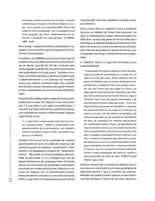 FERTILIZANTES: AGROINDÚSTRIA E SUSTENTABILIDADE 
178 
Créditos Sumário Apresentação Home 
mudanças quanto ao acesso aos recursos e quanto 
à distribuição de custos e benefícios. Mesmo na no-ção 
mais estreita de sustentabilidade física está 
implícita uma preocupação com a eqüidade social 
entre gerações, que deve, evidentemente, ser ex-tensiva 
à eqüidade em cada geração” (CMMAD, 
1988, p.46). 
Para atingir o desenvolvimento sustentável é ne-cessário 
uma transformação progressiva da eco-nomia 
e da sociedade. 
O relatório da CMMAD parte do princípio que os 
modelos atuais de desenvolvimento tanto de paí-ses 
do Norte, quando do Sul são inviáveis, pois 
ambos seguem padrões de crescimento econômico 
não-sustentáveis no longo prazo. Também intro-duziu 
uma dimensão ética e política ao admitir que 
o desenvolvimento é um processo de mudança 
social que implica transformação das relações 
econômicas e sociais, dimensão até aquele momen-to 
não contemplada em outros estudos (DIEGUES, 
1992). 
O relatório Brundtland sofreu diversas críticas, prin-cipalmente 
no que diz respeito à sua interpreta-ção 
e à sua prática, pois após sua publicação, o 
conceito de desenvolvimento sustentável passou 
a ser utilizado de maneira indiscriminada. Diegues 
(1992) declara que: 
“(...) esse termo transita pelos mais diversos círcu-los 
e grupos sociais, desde as organizações não-governamentais 
até as de pesquisa, com notável e 
estranho consenso, como se fosse uma palavra má-gica 
ou um fetiche”. 
Também afirma que se for analisado de maneira 
aprofundada ver-se-á uma falta de consenso, não 
somente quanto ao adjetivo “sustentável” como 
também ao desgastado conceito de “desenvolvi-mento”. 
Não existe um único paradigma de socie-dade 
de bem-estar a ser a atingido por vias do 
desenvolvimento e do progresso linear. É preciso 
pensar em vários tipos de sociedades sustentáveis, 
ancoradas em modos particulares, históricos e cul-turais 
de relações com os diversificados ecossis-temas 
existentes na biosfera e dos seres humanos 
entre si, que nem a homogeneização sociocultural 
imposta pelo mercado capitalista mundial conse-guiu 
destruir. 
Outra crítica feita ao relatório é que a proposta 
ignorou as relações de forças internacionais, ou 
seja, os interesses dos países industrializados em 
dificultar o acesso dos países do Terceiro Mundo à 
tecnologia, às relações desiguais de comércio. Tam-bém 
não levou em conta a existência de contradi-ções 
internas dos países em desenvolvimento, que 
os impedem de atingir o desenvolvimento susten-tado. 
A UNESCO adota a seguinte definição para 
sustentabilidade: 
“A capacidade de suporte expressa o nível de popu-lação 
que pode ser sustentado por um país, em um 
dado nível de bem-estar. Mais precisamente ela 
pode ser definida como o número de pessoas com-partilhando 
um dado território que podem susten-tar, 
de uma forma que seja viável no futuro, um 
dado padrão material de vida utilizando-se de ener-gia 
e de outros recursos (incluindo terra, ar, água e 
minérios), bem como de espírito empresarial e de 
qualificações técnicas e organizacionais... É um con-ceito 
dinâmico que pode ser estendido ou restringi-do, 
de várias maneiras: em razão de mudanças nos 
valores culturais, de descobertas tecnológicas, de 
melhorias agrícolas ou dos sistemas de distribuição 
de terra, de mudanças nos sistemas educacionais, 
de modificações fiscais e legais, de descobertas de 
novos recursos minerais, ou do surgimento de uma 
nova vontade política. Nunca há uma solução única 
para a equação população/recursos naturais, pois 
não é somente a população que determina a pres-são 
sobre os recursos (e os potenciais efeitos ecoló-gicos 
associados) mas também o consumo individu-al, 
que por sua vez, é determinado pelo sistema de 
valores e pelas percepções de estilo de valores e 
pelas percepções de estilo de vida” (UNESCO apud 
Hogan, 1993, p.63). 
Diversos autores são unânimes ao destacar que o 
que deve ser construído é um novo paradigma de 
desenvolvimento e que o conceito de sustenta-bilidade 
não pode se limitar apenas à visão tradici-onal 
de estoques e fluxos de recursos naturais e 
 