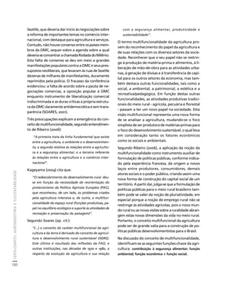 FERTILIZANTES: AGROINDÚSTRIA E SUSTENTABILIDADE 
180 
Créditos Sumário Apresentação Home 
Seattle, que deveria dar início às negociações sobre 
a reforma de importantes temas no comércio inter-nacional, 
com destaque para agricultura e serviços. 
Contudo, não houve consenso entre os países mem-bros 
da OMC, sequer sobre a agenda sobre a qual 
deveria se concentrar a chamada Rodada do Milênio. 
Esta falta de consenso se deu em meio a grandes 
manifestações populares contra a OMC e seus pres-supostos 
neoliberais, que levaram às ruas de Seattle 
dezenas de milhares de manifestantes, duramente 
reprimidos pela polícia. O fracasso da conferência 
evidenciou: a falta de acordo sobre a pauta de ne-gociações 
comercias, a oposição popular à OMC 
enquanto instrumento de liberalização comercial 
indiscriminada e as duras críticas à própria estrutu-ra 
da OMC claramente antidemocrática e sem trans-parência 
(SOARES, 2001). 
Três preocupações explicam a emergência do con-ceito 
de multifuncionalidade, segundo entendimen-to 
de Ribeiro (2006): 
“A primeira trata da linha fundamental que existe 
entre a agricultura, o ambiente e o desenvolvimen-to; 
a segunda relativa às relações entre a agricultu-ra 
e a segurança alimentar; e a terceira referente 
às relações entre a agricultura e o comércio inter-nacional”. 
Kageyama (2004) cita que: 
“O redescobrimento do desenvolvimento rural deu-se 
em função da necessidade de reorientação do 
protecionismo da Política Agrícola Européia (PAC), 
que reconheceu, de um lado, os problemas criados 
pela agricultura intensiva e, de outro, a multifun-cionalidade 
do espaço rural (funções produtivas, pa-pel 
no equilíbrio ecológico e suporte às atividades de 
recreação e preservação da paisagem)”. 
Segundo Soares (op. cit.): 
“(...) o conceito do caráter multifuncional da agri-cultura 
e da terra é derivado do conceito de agricul-tura 
e desenvolvimento rural sustentável (ADRS). 
Este último é resultado das reflexões da FAO, e 
outras instituições, nas décadas de 1970 e 1980, a 
respeito da evolução da agricultura e sua relação 
com a segurança alimentar, produtividade e 
sustentabilidade”. 
O termo multifuncionalidade da agricultura pro-vém 
do reconhecimento do papel da agricultura e 
de suas relações com os diversos setores da socie-dade. 
Reconhecer que o seu papel não se restrin-ge 
à produção de matéria-prima e alimentos, à li-beração 
de mão-de-obra para as atividades urba-nas, 
à geração de divisas e à transferência de capi-tal 
para os outros setores da economia, mas tam-bém 
destaca outras funcionalidades, tais como a 
social, a ambiental, a patrimonial, a estética e a 
recreativa/pedagógica. Em função destas outras 
funcionalidades, as atividades produtivas tradici-onais 
do meio rural - agrícola, pecuária e florestal 
- passam a ter um novo papel na sociedade. Esta 
visão multifuncional representa uma nova forma 
de se analisar a agricultura, mudando-se o foco 
simplista de ser produtora de matérias-primas para 
o foco do desenvolvimento sustentável, o qual leva 
em consideração tanto os fatores econômicos 
como os sociais e ambientais. 
Segundo Ribeiro (2006), a aplicação da noção da 
multifuncionalidade como instrumento auxiliar de 
formulação de políticas públicas, conforme indica-do 
pela experiência francesa, dá origem a novos 
laços entre produtores, consumidores, demais 
atores sociais e o poder público, criando assim uma 
nova forma de construção do capital social de um 
território. A partir daí, julga-se que a formulação de 
políticas públicas para o meio rural brasileiro tam-bém 
pode se valer da noção de pluriatividade, em 
especial porque a noção de emprego rural não se 
restringe às atividades agrícolas, pois o novo mun-do 
rural ou as novas visões sobre a ruralidade abran-gem 
estas novas dimensões da vida no meio rural. 
Portanto, o conceito multifuncional da agricultura 
pode ser de grande valia para a construção de po-líticas 
públicas desenvolvimentistas para o Brasil. 
Na discussão do conceito de multifuncionalidade, 
identificam-se as seguintes funções-chave da agri-cultura: 
contribuição à segurança alimentar; função 
ambiental; função econômica e função social. 
 