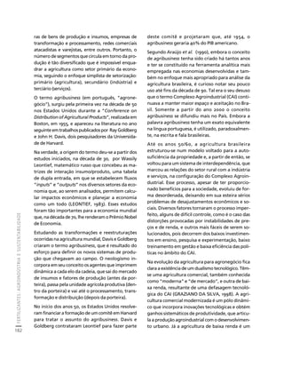 FERTILIZANTES: AGROINDÚSTRIA E SUSTENTABILIDADE 
182 
Créditos Sumário Apresentação Home 
ras de bens de produção e insumos, empresas de 
transformação e processamento, redes comerciais 
atacadistas e varejistas, entre outros. Portanto, o 
número de segmentos que circula em torno da pro-dução 
é tão diversificado que é impossível enqua-drar 
a agricultura como setor primário da econo-mia, 
seguindo o enfoque simplista de setorização: 
primário (agricultura), secundário (indústria) e 
terciário (serviços). 
O termo agribusiness (em português, “agrone-gócio”), 
surgiu pela primeira vez na década de 50 
nos Estados Unidos durante a “Conference on 
Distribution of Agricultural Products”, realizada em 
Boston, em 1955, e apareceu na literatura no ano 
seguinte em trabalhos publicados por Ray Goldberg 
e John H. Davis, dois pesquisadores da Universida-de 
de Harvard. 
Na verdade, a origem do termo deu-se a partir dos 
estudos iniciados, na década de 30, por Wassily 
Leontief, matemático russo que concebeu as ma-trizes 
de interação insumo/produto, uma tabela 
de dupla entrada, em que se estabelecem fluxos 
“inputs” e “outputs” nos diversos setores da eco-nomia 
que, ao serem analisados, permitem calcu-lar 
impactos econômicos e planejar a economia 
como um todo (LEONTIEF, 1983). Esses estudos 
foram tão importantes para a economia mundial 
que, na década de 70, lhe renderam o Prêmio Nobel 
de Economia. 
Estudando as transformações e reestruturações 
ocorridas na agricultura mundial, Davis e Goldberg 
criaram o termo agribusiness, que é resultado do 
esforço para definir os novos sistemas de produ-ção 
que chegavam ao campo. O neologismo in-corpora 
em seu conceito os agentes que imprimem 
dinâmica a cada elo da cadeia, que sai do mercado 
de insumos e fatores de produção (antes da por-teira), 
passa pela unidade agrícola produtiva (den-tro 
da porteira) e vai até o processamento, trans-formação 
e distribuição (depois da porteira). 
No início dos anos 50, os Estados Unidos resolve-ram 
financiar a formação de um comitê em Harvard 
para tratar o assunto do agribusiness. Davis e 
Goldberg contrataram Leontief para fazer parte 
deste comitê e projetaram que, até 1954, o 
agribusiness geraria 40% do PIB americano. 
Segundo Araújo et al. (1990), embora o conceito 
de agribusiness tenha sido criado há tantos anos 
e ter se constituído na ferramenta analítica mais 
empregada nas economias desenvolvidas e tam-bém 
no enfoque mais apropriado para análise da 
agricultura brasileira, é curioso notar seu pouco 
uso até fins da década de 90. Tal era o seu desuso 
que o termo Complexo Agroindustrial (CAI) conti-nuava 
a manter maior espaço e aceitação no Bra-sil. 
Somente a partir do ano 2000 o conceito 
agribusiness se difundiu mais no País. Embora a 
palavra agribusiness tenha um exato equivalente 
na língua portuguesa, é utilizado, paradoxalmen-te, 
na escrita e fala brasileiras. 
Até os anos 50/60, a agricultura brasileira 
estruturou-se num modelo voltado para a auto-suficiência 
da propriedade e, a partir de então, se 
voltou para um sistema de interdependência, que 
marcou as relações do setor rural com a indústria 
e serviços, na configuração do Complexo Agroin-dustrial. 
Esse processo, apesar de ter proporcio-nado 
benefícios para a sociedade, evoluiu de for-ma 
desordenada, deixando em sua esteira sérios 
problemas de desajustamentos econômicos e so-ciais. 
Diversos fatores tornaram o processo imper-feito, 
alguns de difícil controle, como é o caso das 
distorções provocadas por instabilidades de pre-ços 
e de renda, e outros mais fáceis de serem so-lucionados, 
pois decorrem dos baixos investimen-tos 
em ensino, pesquisa e experimentação, baixo 
treinamento em gestão e baixa eficiência das polí-ticas 
no âmbito do CAI. 
Na evolução da agricultura para agronegócio fica 
clara a existência de um dualismo tecnológico. Têm-se 
uma agricultura comercial, também conhecida 
como “moderna” e “de mercado”, e outra de bai-xa 
renda, resultante de uma defasagem tecnoló-gica 
do CAI (GRAZIANO DA SILVA, 1998). A agri-cultura 
comercial modernizada é um pólo dinâmi-co 
que incorpora inovações tecnológicas e obtém 
ganhos sistemáticos de produtividade, que articu-la 
a produção agroindustrial com o desenvolvimen-to 
urbano. Já a agricultura de baixa renda é um 
 