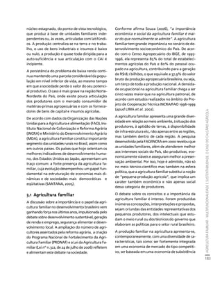 AGRICULTURA FAMILIAR - MULTIFUNCIONALIDADE E SUSTENTABILIDADE. O CASO DO CALCÁRIO AGRÍCOLA 
183 
Créditos Sumário Apresentação Home 
núcleo estagnado, do ponto de vista tecnológico, 
que produz à base de unidades familiares inde-pendentes 
ou, às vezes, articuladas com latifúndi-os. 
A produção centraliza-se na terra e no traba-lho, 
o uso de bens industriais e insumos é baixo 
ou nulo, a produção é quase toda dirigida para a 
auto-suficiência e sua articulação com o CAI é 
incipiente. 
A persistência do problema de baixa renda conti-nua 
mantendo uma parcela considerável da popu-lação 
em nível inferior de vida, ao mesmo tempo 
em que a sociedade perde o valor do seu potenci-al 
produtivo. O caso é mais grave na região Norte- 
Nordeste do País, onde existe pouca articulação 
dos produtores com o mercado consumidor de 
matérias-primas agropecuárias e com os fornece-dores 
de bens de capital e insumos agrícolas. 
De acordo com dados da Organização das Nações 
Unidas para a Agricultura e alimentação (FAO), Ins-tituto 
Nacional de Colonização e Reforma Agrária 
(INCRA) e Ministério do Desenvolvimento Agrário 
(MDA), a agricultura Familiar constitui importante 
segmento das unidades rurais no Brasil, assim como 
em outros países. Os países que hoje ostentam os 
melhores indicadores de desenvolvimento huma-no, 
dos Estados Unidos ao Japão, apresentam um 
traço comum: a forte presença da agricultura fa-miliar, 
cuja evolução desempenhou um papel fun-damental 
na estruturação de economias mais di-nâmicas 
e de sociedades mais democráticas e 
eqüitativas (SANTANA, 2005). 
3.1 Agricultura familiar 
A discussão sobre a importância e o papel da agri-cultura 
familiar no desenvolvimento brasileiro vem 
ganhando força nos últimos anos, impulsionada pelo 
debate sobre desenvolvimento sustentável, geração 
de renda e emprego, segurança alimentar e desen-volvimento 
local. A ampliação do número de agri-cultores 
assentados pela reforma agrária, a criação 
do Programa Nacional de Fortalecimento da Agri-cultura 
Familiar (PRONAF) e a Lei da Agricultura Fa-miliar 
(Lei nº 11.322, de 24 de julho de 2006) refletem 
e alimentam este debate na sociedade. 
Conforme afirma Souza (2006), “a importância 
econômica e social da agricultura familiar é mai-or 
do que normalmente se admite”. A agricultura 
familiar tem grande importância no cenário de de-senvolvimento 
socioeconômico do País. De acor-do 
com o Censo Agropecuário do IBGE, de 1995- 
1996, ela representa 85% do total de estabeleci-mentos 
agrícolas do País e 80% do pessoal ocu-pado 
na agricultura, contribuindo para a geração 
de R$18,1 bilhões, o que equivale a 37,9% do valor 
bruto da produção agropecuária brasileira, ou seja, 
um terço de toda a produção nacional. A densida-de 
ocupacional na agricultura familiar chega a ser 
cinco vezes maior que na agricultura patronal, de 
acordo com estudos realizados no âmbito do Pro-jeto 
de Cooperação Técnica INCRA/FAO 1996-1999 
(apud LIMA et al. 2002). 
A agricultura familiar apresenta uma grande diver-sidade 
em relação ao meio ambiente, à situação dos 
produtores, à aptidão de terras, à disponibilidade 
de infra-estrutura etc, não apenas entre as regiões, 
mas também dentro de cada região. A pesquisa 
desenvolvida pela FAO/INCRA em 2000 revelou que 
as unidades familiares, além de atenderem melhor 
aos interesses sociais do País, são produtivas, eco-nomicamente 
viáveis e asseguram melhor a preser-vação 
ambiental. Por isso, hoje é admitido, não só 
no meio técnico-científico mas também na esfera 
política, que a agricultura familiar substitui a noção 
de “pequena produção agrícola”, que implica um 
caráter também econômico e não apenas social 
dessa categoria de produtores. 
O debate sobre os conceitos e a importância da 
agricultura familiar é intenso. Foram produzidas 
inúmeras concepções, interpretações e propostas, 
sejam oriundas das entidades representativas dos 
pequenos produtores, dos intelectuais que estu-dam 
o meio rural ou dos técnicos do governo que 
elaboram as políticas para o setor rural brasileiro. 
A produção familiar na agricultura apresenta-se, 
contemporaneamente, com uma diversidade de ca-racterísticas, 
tais como: ser fortemente integrada 
em uma economia de mercado do tipo competiti-vo, 
ser baseada em uma economia de subsistência 
 