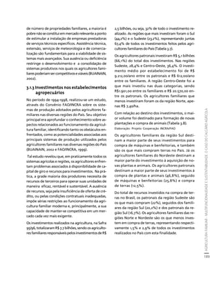 AGRICULTURA FAMILIAR - MULTIFUNCIONALIDADE E SUSTENTABILIDADE. O CASO DO CALCÁRIO AGRÍCOLA 
189 
Créditos Sumário Apresentação Home 
de número de propriedades familiares, a maioria é 
pobre não se constitui em mercado relevante a ponto 
de estimular a instalação de empresas prestadoras 
de serviços técnicos específicos. Assistência técnica, 
extensão, serviços de meteorologia e de comercia-lização 
são fundamentais para a viabilidade de sis-temas 
mais avançados. Sua ausência ou deficiência 
restringe o desenvolvimento e a consolidação de 
sistemas produtivos nos quais os agricultores fami-liares 
poderiam ser competitivos e viáveis (BUAINAIN, 
2002). 
3.1.3 Investimentos nos estabelecimentos 
agropecuários 
No período de 1994-1998, realizou-se um estudo, 
através do Convênio FAO/INCRA sobre os siste-mas 
de produção adotados pelos agricultores fa-miliares 
nas diversas regiões do País. Seu objetivo 
principal era aprofundar o conhecimento sobre as-pectos 
relacionados ao funcionamento da agricul-tura 
familiar, identificando tanto os obstáculos en-frentados, 
como as potencialidades associadas aos 
principais sistemas de produção utilizados pelos 
agricultores familiares nas diversas regiões do País 
(BUAINAIN, 2002 e FAO/INCRA, 1999). 
Tal estudo revelou que, em praticamente todos os 
sistemas agrícolas e regiões, os agricultores enfren-tam 
problemas associados à disponibilidade de ca-pital 
de giro e recursos para investimentos. Na prá-tica, 
a grade maioria dos produtores necessita de 
recursos de terceiros para operar suas unidades de 
maneira eficaz, rentável e sustentável. A ausência 
de recursos, seja pela insuficiência de oferta de cré-dito, 
ou pelas condições contratuais inadequadas, 
impõe sérias restrições ao funcionamento da agri-cultura 
familiar moderna e, principalmente, a sua 
capacidade de manter-se competitiva em um mer-cado 
cada vez mais exigente. 
Os investimentos realizados na agricultura, na Safra 
95/96, totalizaram R$ 7,7 bilhões, sendo os agriculto-res 
familiares responsáveis pelos investimentos de R$ 
2,5 bilhões, ou seja, 32% de todo o investimento re-alizado. 
As regiões que mais investiram foram o Sul 
(44,2%) e o Sudeste (23,2%), representando juntas 
67,4% de todos os investimentos feitos pelos agri-cultores 
familiares do País (Tabela 3.7). 
Os agricultores patronais investiram R$ 5,1 bilhões 
(66,1%) do total dos investimentos. Nas regiões 
Sudeste, 28,4% e Centro-Oeste, 36,4%. O investi-mento 
médio por estabelecimento foi de R$ 
9.212,00/ano entre os patronais e R$ 612,00/ano 
entre os familiares. A região Centro-Oeste foi a 
que mais investiu nas duas categorias, sendo 
R$1.901,00 entre os familiares e R$ 20.570,00 en-tre 
os patronais. Os agricultores familiares que 
menos investiram foram os da região Norte, ape-nas 
R$ 7,40/ha. 
Com relação ao destino dos investimentos, o mai-or 
volume foi destinado para formação de novas 
plantações e compra de animais (Tabela 3.8). 
Elaboração: Projeto Cooperação INCRA/FAO 
Os agricultores familiares da região Sul desti-nam 
a maior parte de seus investimentos para 
compra de máquinas e benfeitorias, e também 
são os que mais compram terras no País. Já os 
agricultores familiares do Nordeste destinam a 
maior parte do investimento à aquisição de no-vas 
plantas e animais. Os agricultores patronais 
destinam a maior parte de seus investimentos à 
compra de plantas e animais (46,8%), seguido 
de máquinas e benfeitorias (25,8%) e compra 
de terras (12,5%). 
Do total de recursos investidos na compra de ter-ras 
no Brasil, os patronais da região Sudeste são 
os que mais compram (22%), seguidos dos famili-ares 
da região Sul (20,2%) e dos patronais da re-gião 
Sul (16,7%). Os agricultores familiares das re-giões 
Norte e Nordeste são os que menos inves-tem 
em compra de terras, representando respecti-vamente 
1,5% e 2,9% de todos os investimentos 
realizados no País com esta finalidade. 
 