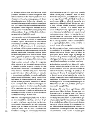 FERTILIZANTES: AGROINDÚSTRIA E SUSTENTABILIDADE 
194 
Créditos Sumário Apresentação Home 
da demanda internacional atual e futura, princi-palmente 
nos chamados países emergentes. Pode 
se tornar de fato um dos maiores produtores mun-diais 
de madeira, celulose e papel, a partir da ex-ploração 
sustentável de florestas cultivadas, em 
regiões de baixa densidade econômica e social no 
País. Já é o maior produtor mundial de biocombustí-vel 
e pode se tornar um grande vendedor de álco-ol 
e açúcar no mercado internacional, com poten-cial 
de produção de 900 milhões de toneladas de 
cana-de-açúcar (EMBRAPA, 2006). 
Internamente, com políticas adequadas, é possí-vel 
produzir mais de 16 milhões de toneladas de 
biodiesel a partir de oleaginosas como dendê, 
mamona e girassol. Mas, a inserção competitiva e 
definitiva de diferentes setores da economia e/ou 
de regiões produtoras nesta nova economia mun-dial, 
pressupõe uma adequada reorganização das 
políticas e estruturas produtivas, além de postu-ras 
e atitudes proativas de todos os atores envol-vidos, 
seja com relação às inovações tecnológicas 
seja com relação às mudanças político-institucionais. 
O agronegócio nacional, em fase de reorganiza-ção 
e adequação aos novos padrões de produção 
e negócios em vigor, enfrenta o desafio de cres-cer, 
de modo competitivo e sustentável para aten-der 
à demanda interna e conquistar e manter es-paços 
no mercado externo, fornecendo produtos 
e processos de qualidade, com sustentabilidade, 
origem e rastreabilidade e à preços competitivos. 
O processo de desenvolvimento de um país é fei-to 
com mudanças políticas, institucionais e estru-turais 
e com profundas mudanças tecnológicas nos 
processos produtivos. E neste mundo globalizado, 
só há espaço permanente para segmentos com-petitivos, 
em que a inovação tecnológica perma-nente 
e continuada é condição definitiva na con-quista 
e manutenção de mercados. 
O Brasil é um dos principais produtores mundiais 
de alimentos e fibras e participa com mais de 4% 
do valor total das exportações mundiais do 
agronegócio. Mesmo assim, em 2003, ocupou o 
sétimo lugar no ranking mundial das exportações 
agrícolas, com o valor de US$21,442 bilhões. Em-bora 
tenha conseguido aumentos espetaculares, 
principalmente no período 1990/2003, quando 
cresceu quase 300%, o País está atrás dos Esta-dos 
Unidos (em primeiro, com US$ 62 bilhões), Fran-ça 
(em segundo, com US$ 42 bilhões), Holanda (em 
terceiro, com US$ 41,9 bilhões), Alemanha (em 
quarto, com US$ 32,8 bilhões), Bélgica (em quin-to, 
com US$ 22,6 bilhões) e Espanha (em sexto, 
com US$ 21,44 bilhões). Mas, está na frente de 
países tradicionalmente exportadores de grãos, 
como é o caso do Canadá. Países com área territorial 
muito menor, como a França e a Holanda, têm con-seguido 
crescer nas exportações agrícolas mundi-ais 
comercializando produtos com valor agrega-do, 
ao passo que o Brasil ainda se concentra mui-to 
na exportação de matérias-primas primárias ou 
bens de pouco valor agregado. 
Nos últimos 15 anos, houve crescimento significati-vo 
nos índices de produção e produtividade da 
maioria das culturas. De uma produção média de 
grãos (arroz, feijão, milho, sorgo, soja e trigo) de 
pouco mais de 50 milhões de toneladas, no período 
1980/1990, o País alcançou uma produção média de 
114 milhões de toneladas, no período 2004/2005. 
No jargão internacional, o País já é um big trader, 
ou seja, possui destacada influência na oferta 
mundial de vários produtos agropecuários e é re-ferência 
mundial na tecnologia de produção de 
álcool a partir da cana-de-açúcar, parte importan-te 
da matriz energética brasileira. Ao longo do 
período 1994/2006, o agronegócio apresentou um 
crescimento extraordinário e se transformou no 
maior negócio do Brasil, responsável por 30% do 
PIB total do País. Em 2006, o PIB do agronegócio 
alcançou R$ 534,77 bilhões. 
Em 2005, o PIB total foi de 1,9 trilhões e o PIB 
agropecuário, R$ 145,8 bilhões. Comparando este 
desempenho com as décadas anteriores, diversos 
fatores contribuíram para este resultado, em es-pecial 
o espetacular aumento da produtividade agrí-cola, 
devido à disponibilidade de novas tecnologias 
de produção (material genético, manejo de solo, 
manejo de culturas, manejo de pragas e doenças, 
uso mais intenso e mais racional de insumos). Os 
investimentos feitos no passado em pesquisa e de-senvolvimento, 
como aqueles realizados pela 
 